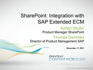 SharePoint: Integration with
      SAP Extended ECM
                       Adrian Studer
           Product Manager SharePoint
                  Thomas Demmler
    Director of Product Management SAP

                           November 17, 2011




                          Copyright © Open Text Corporation. All rights reserved.
 