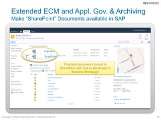 Extended ECM and Appl. Gov. & Archiving
         Make “SharePoint” Documents available in SAP


                                                    SharePoint Document Library


                                                                                                Send final version to
                                                                                                 Business Workspace
                                                                                               (triggered manually or
                                                                                               automated with rules)
                                                           Finalized documents locked in
                                                         SharePoint with link to document in
                                                                 Business Workspace




Copyright © OpenText Corporation. All rights reserved.                                                                  25
 