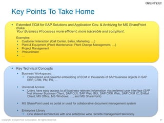 Key Points To Take Home
          Extended ECM for SAP Solutions and Application Gov. & Archiving for MS SharePoint
           make
           Your Business Processes more efficient, more traceable and compliant.
              Examples:
               Customer Interaction (Call Center, Sales, Marketing, …)
               Plant & Equipment (Plant Maintenance, Plant Change Management, …)
               Project Management
               Procurement
               …



          Key Technical Concepts
                  Business Workspaces:
                    Productized and powerful embedding of ECM in thousands of SAP business objects in SAP
                       ERP, CRM, PM, PS, …

                  Universal Access:
                    Users have easy access to all business-relevant information via preferred user interface (SAP
                       Net Weaver Business Client, SAP GUI, SAP Web GUI, SAP CRM Web, SAP CRM IC, E-Mail
                       Client, MS Office, MS Windows, …, and MS SharePoint)

                  MS SharePoint used as portal or used for collaborative document management system

                  Enterprise Library
                    One shared architecture with one enterprise wide records management taxonomy
Copyright © OpenText Corporation. All rights reserved.                                                               31
 