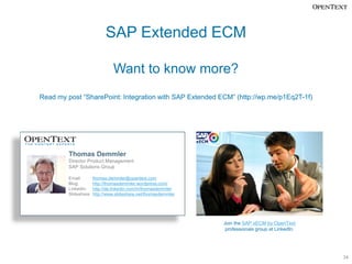 SAP Extended ECM

                                Want to know more?
Read my post “SharePoint: Integration with SAP Extended ECM” (http://wp.me/p1Eq2T-1f)




         Thomas Demmler
         Director Product Management
         SAP Solutions Group

         Email:        thomas.demmler@opentext.com
         Blog:         http://thomasdemmler.wordpress.com/
         LinkedIn:     http://de.linkedin.com/in/thomasdemmler
         Slideshare:   http://www.slideshare.net/thomasdemmler




                                                                 Join the SAP xECM by OpenText
                                                                  professionals group at LinkedIn.




                                                                                                     34
 