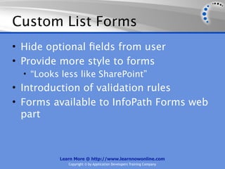 Custom List Forms
• Hide optional ﬁelds from user
• Provide more style to forms
  • “Looks less like SharePoint”
• Introduction of validation rules
• Forms available to InfoPath Forms web
  part



          Learn More @ http://www.learnnowonline.com
             Copyright © by Application Developers Training Company
 