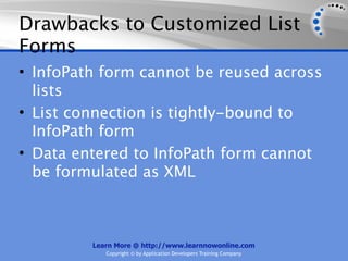 Drawbacks to Customized List
Forms
• InfoPath form cannot be reused across
  lists
• List connection is tightly-bound to
  InfoPath form
• Data entered to InfoPath form cannot
  be formulated as XML



         Learn More @ http://www.learnnowonline.com
            Copyright © by Application Developers Training Company
 