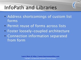 InfoPath and Libraries
• Address shortcomings of custom list
  forms
• Permit reuse of forms across lists
• Foster loosely-coupled architecture
• Connection information separated
  from form



         Learn More @ http://www.learnnowonline.com
            Copyright © by Application Developers Training Company
 