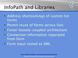 InfoPath and Libraries
• Address shortcomings of custom list
  forms
• Permit reuse of forms across lists
• Foster loosely-coupled architecture
• Connection information separated
  from form
• Form input stored as XML

         Learn More @ http://www.learnnowonline.com
            Copyright © by Application Developers Training Company
 