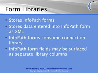 Form Libraries
• Stores InfoPath forms
• Stores data entered into InfoPath form
  as XML
• InfoPath forms consume connection
  library
• InfoPath form ﬁelds may be surfaced
  as separate library columns


         Learn More @ http://www.learnnowonline.com
            Copyright © by Application Developers Training Company
 