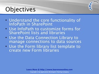 Objectives
• Understand the core functionality of
  InfoPath in SharePoint
• Use InfoPath to customize forms for
  SharePoint lists and libraries
• Use the Data Connection Library to
  manage connections to data sources
• Use the Form library list template to
  create new Form libraries



          Learn More @ http://www.learnnowonline.com
             Copyright © by Application Developers Training Company
 
