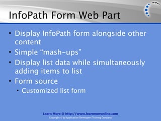 InfoPath Form Web Part
• Display InfoPath form alongside other
  content
• Simple “mash-ups”
• Display list data while simultaneously
  adding items to list
• Form source
  • Customized list form


          Learn More @ http://www.learnnowonline.com
             Copyright © by Application Developers Training Company
 