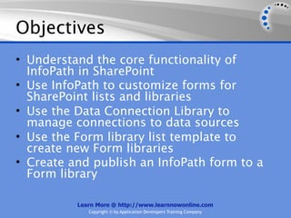 Objectives
• Understand the core functionality of
  InfoPath in SharePoint
• Use InfoPath to customize forms for
  SharePoint lists and libraries
• Use the Data Connection Library to
  manage connections to data sources
• Use the Form library list template to
  create new Form libraries
• Create and publish an InfoPath form to a
  Form library

          Learn More @ http://www.learnnowonline.com
             Copyright © by Application Developers Training Company
 
