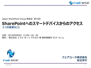３つの重要なこと 
SharePointへのスマートデバイスからのアクセス 
2014/9/6 1 
Japan SharePoint Group 勉強会第15回 
フェアユース株式会社 
足立洋介 
日時：2014年9月6日13:00～18：20 
場所：株式会社ＣＳＫＷｉｎテクノロジ様関西事業所セミナールーム  