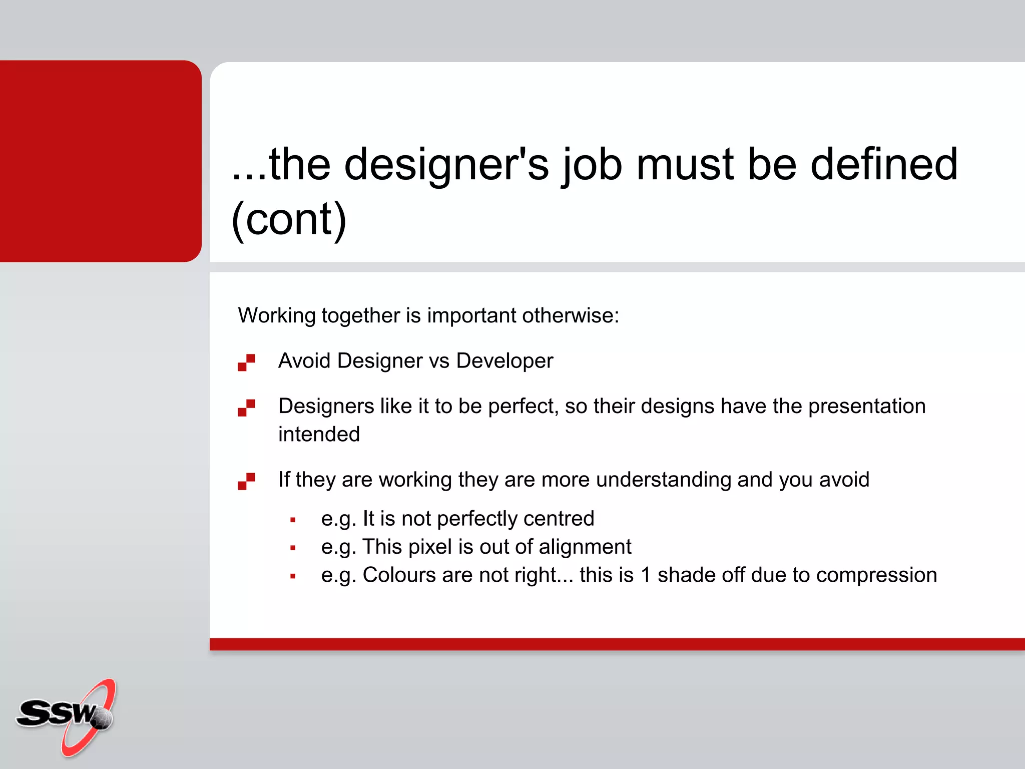 Working together is important otherwise:Avoid Designer vs DeveloperDesigners like it to be perfect, so their designs have the presentation intendedIf they are working they are more understanding and you avoide.g. It is not perfectly centrede.g. This pixel is out of alignmente.g. Colours are not right... this is 1 shade off due to compression...the designer's job must be defined (cont)