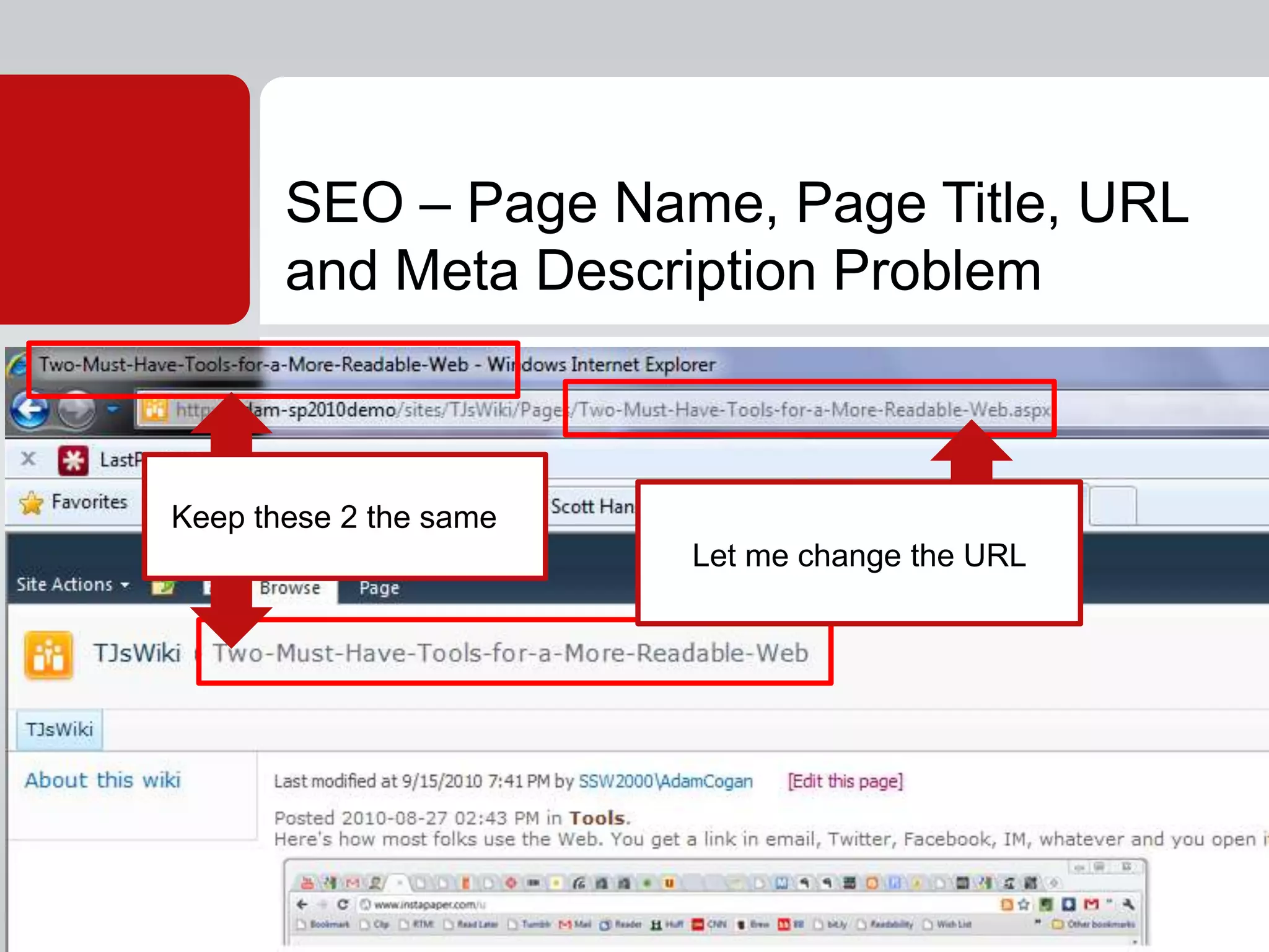 SEO marketers want to stuff different keywords into the: Page Name, Page Title, URL and Meta Description Problem.SharePoint 2010 Wiki’s assumes the same text in first 3 and offers no way of editing the ‘Meta Description’ tag. This is an incorrect assumption and should be fixed in SP1 (if Microsoft wants to get it used in the CMS world). http://www.ssw.com.au/ssw/Standards/BetterSoftwareSuggestions/SharePointTeamServices.aspx#WikiSEO...SEO – Page Name, Page Title, URL and Meta Description ProblemKeep these 2 the sameLet me change the URL