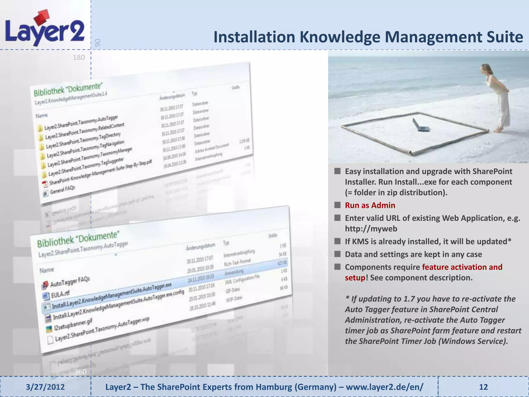 Installation Knowledge Management Suite


                  90
            180




                                                                              Easy installation and upgrade with SharePoint
                                                                              Installer. Run Install...exe for each component
                                                                              (= folder in zip distribution).
                                                                              Run as Admin
                                                                              Enter valid URL of existing Web Application, e.g.
                                                                              http://myweb
                                                                              If KMS is already installed, it will be updated*
                                                                              Data and settings are kept in any case
                                                                              Components require feature activation and
                                                                              setup! See component description.

                                                                              * If updating to 1.7 you have to re-activate the
                                                                              Auto Tagger feature in SharePoint Central
                                                                              Administration, re-activate the Auto Tagger
                                                                              timer job as SharePoint farm feature and restart
                                                                              the SharePoint Timer Job (Windows Service).


            360
3/27/2012              Layer2 – The SharePoint Experts from Hamburg (Germany) – www.layer2.de/en/                  12
 