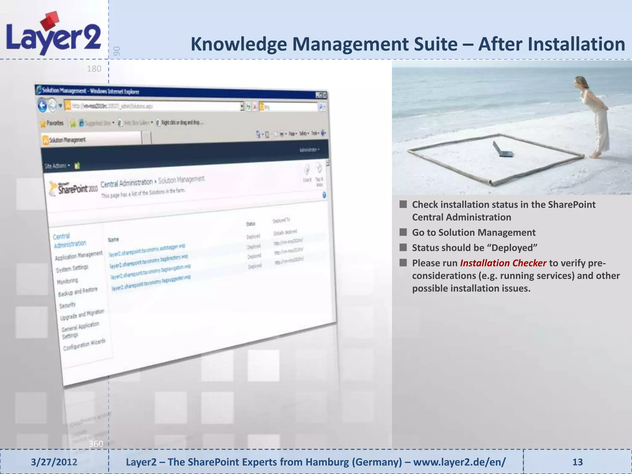 Knowledge Management Suite – After Installation


                  90
            180




                                                                              Check installation status in the SharePoint
                                                                              Central Administration
                                                                              Go to Solution Management
                                                                              Status should be “Deployed”
                                                                              Please run Installation Checker to verify pre-
                                                                              considerations (e.g. running services) and other
                                                                              possible installation issues.




            360
3/27/2012              Layer2 – The SharePoint Experts from Hamburg (Germany) – www.layer2.de/en/                 13
 