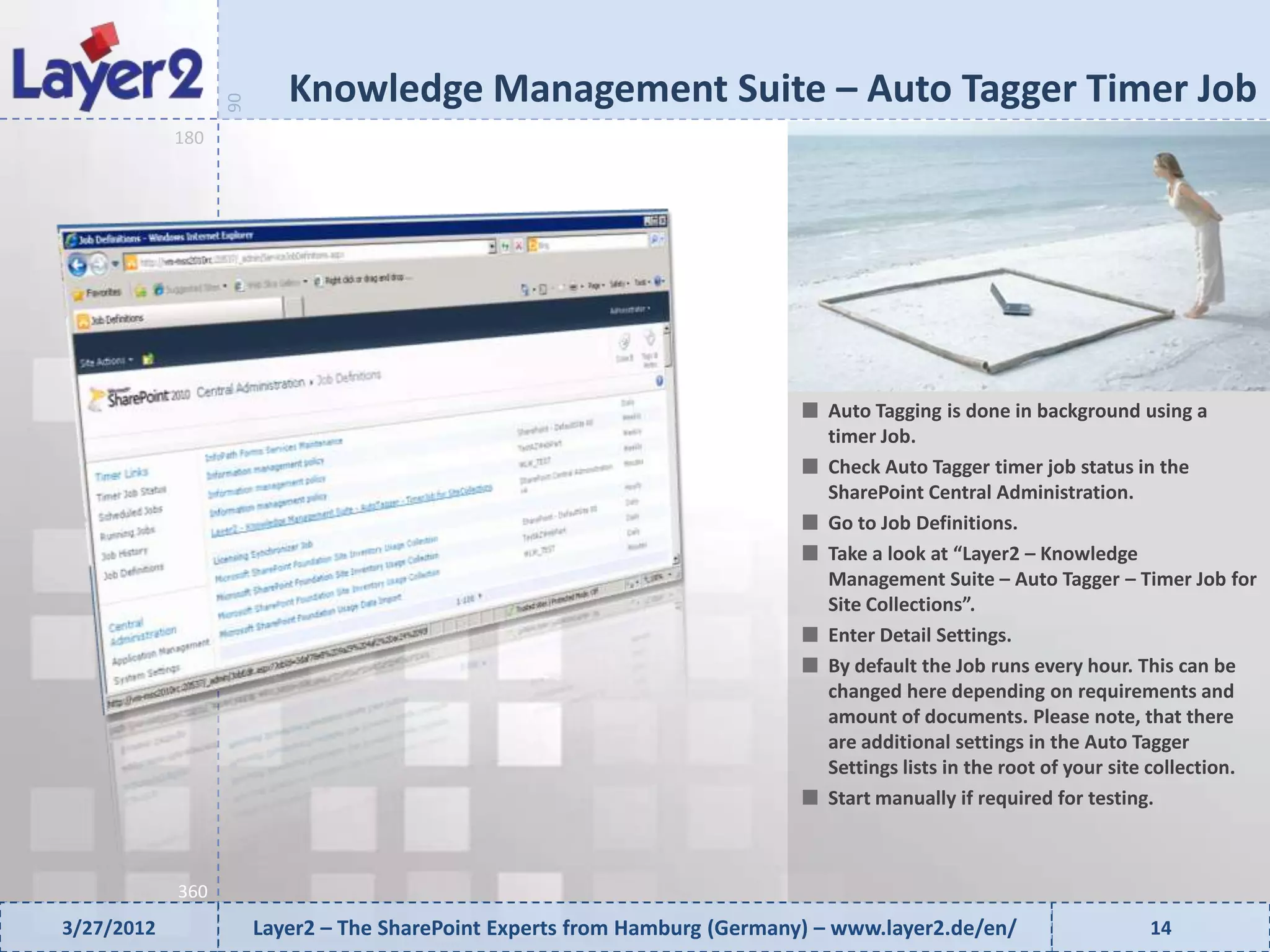 Knowledge Management Suite – Auto Tagger Timer Job


                  90
            180




                                                                              Auto Tagging is done in background using a
                                                                              timer Job.
                                                                              Check Auto Tagger timer job status in the
                                                                              SharePoint Central Administration.
                                                                              Go to Job Definitions.
                                                                              Take a look at “Layer2 – Knowledge
                                                                              Management Suite – Auto Tagger – Timer Job for
                                                                              Site Collections”.
                                                                              Enter Detail Settings.
                                                                              By default the Job runs every hour. This can be
                                                                              changed here depending on requirements and
                                                                              amount of documents. Please note, that there
                                                                              are additional settings in the Auto Tagger
                                                                              Settings lists in the root of your site collection.
                                                                              Start manually if required for testing.



            360
3/27/2012              Layer2 – The SharePoint Experts from Hamburg (Germany) – www.layer2.de/en/                   14
 