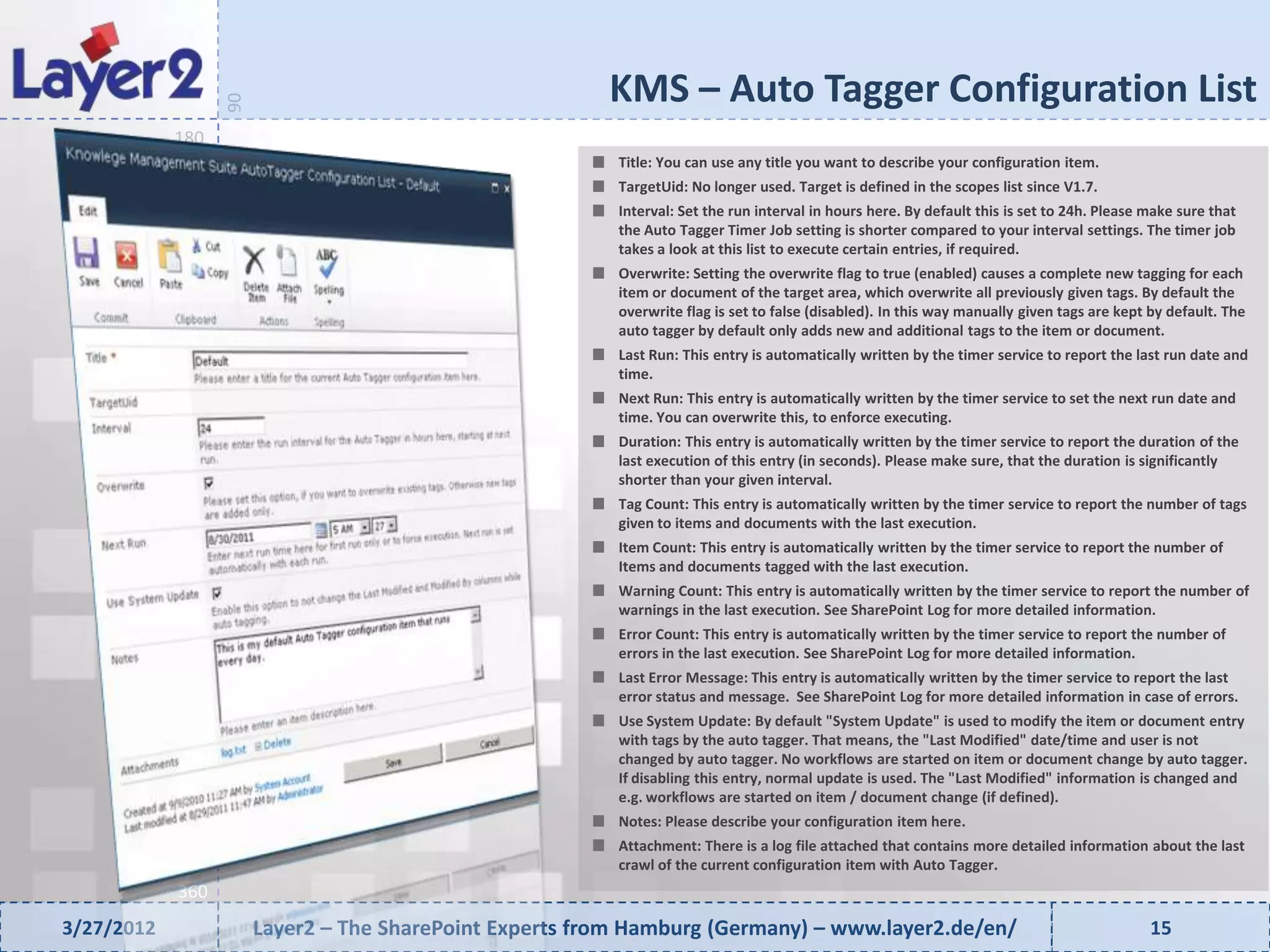 KMS – Auto Tagger Configuration List


                  90
            180
                                                          Title: You can use any title you want to describe your configuration item.
                                                          TargetUid: No longer used. Target is defined in the scopes list since V1.7.
                                                          Interval: Set the run interval in hours here. By default this is set to 24h. Please make sure that
                                                          the Auto Tagger Timer Job setting is shorter compared to your interval settings. The timer job
                                                          takes a look at this list to execute certain entries, if required.
                                                          Overwrite: Setting the overwrite flag to true (enabled) causes a complete new tagging for each
                                                          item or document of the target area, which overwrite all previously given tags. By default the
                                                          overwrite flag is set to false (disabled). In this way manually given tags are kept by default. The
                                                          auto tagger by default only adds new and additional tags to the item or document.
                                                          Last Run: This entry is automatically written by the timer service to report the last run date and
                                                          time.
                                                          Next Run: This entry is automatically written by the timer service to set the next run date and
                                                          time. You can overwrite this, to enforce executing.
                                                          Duration: This entry is automatically written by the timer service to report the duration of the
                                                          last execution of this entry (in seconds). Please make sure, that the duration is significantly
                                                          shorter than your given interval.
                                                          Tag Count: This entry is automatically written by the timer service to report the number of tags
                                                          given to items and documents with the last execution.
                                                          Item Count: This entry is automatically written by the timer service to report the number of
                                                          Items and documents tagged with the last execution.
                                                          Warning Count: This entry is automatically written by the timer service to report the number of
                                                          warnings in the last execution. See SharePoint Log for more detailed information.
                                                          Error Count: This entry is automatically written by the timer service to report the number of
                                                          errors in the last execution. See SharePoint Log for more detailed information.
                                                          Last Error Message: This entry is automatically written by the timer service to report the last
                                                          error status and message. See SharePoint Log for more detailed information in case of errors.
                                                          Use System Update: By default "System Update" is used to modify the item or document entry
                                                          with tags by the auto tagger. That means, the "Last Modified" date/time and user is not
                                                          changed by auto tagger. No workflows are started on item or document change by auto tagger.
                                                          If disabling this entry, normal update is used. The "Last Modified" information is changed and
                                                          e.g. workflows are started on item / document change (if defined).
                                                          Notes: Please describe your configuration item here.
                                                          Attachment: There is a log file attached that contains more detailed information about the last
                                                          crawl of the current configuration item with Auto Tagger.
            360
3/27/2012              Layer2 – The SharePoint Experts from Hamburg (Germany) – www.layer2.de/en/                                             15
 
