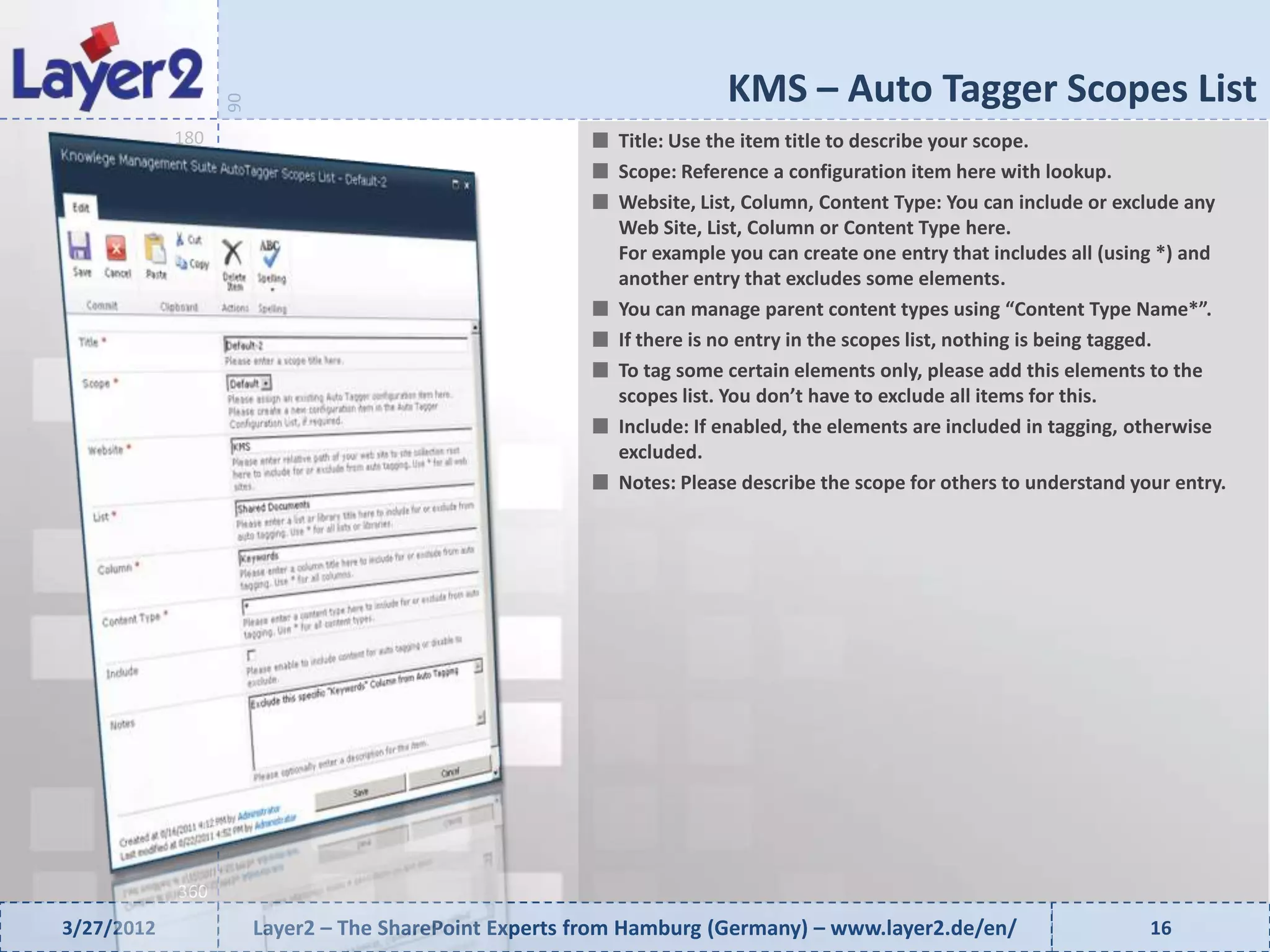 KMS – Auto Tagger Scopes List


                  90
            180                                           Title: Use the item title to describe your scope.
                                                          Scope: Reference a configuration item here with lookup.
                                                          Website, List, Column, Content Type: You can include or exclude any
                                                          Web Site, List, Column or Content Type here.
                                                          For example you can create one entry that includes all (using *) and
                                                          another entry that excludes some elements.
                                                          You can manage parent content types using “Content Type Name*”.
                                                          If there is no entry in the scopes list, nothing is being tagged.
                                                          To tag some certain elements only, please add this elements to the
                                                          scopes list. You don’t have to exclude all items for this.
                                                          Include: If enabled, the elements are included in tagging, otherwise
                                                          excluded.
                                                          Notes: Please describe the scope for others to understand your entry.




            360
3/27/2012              Layer2 – The SharePoint Experts from Hamburg (Germany) – www.layer2.de/en/                     16
 