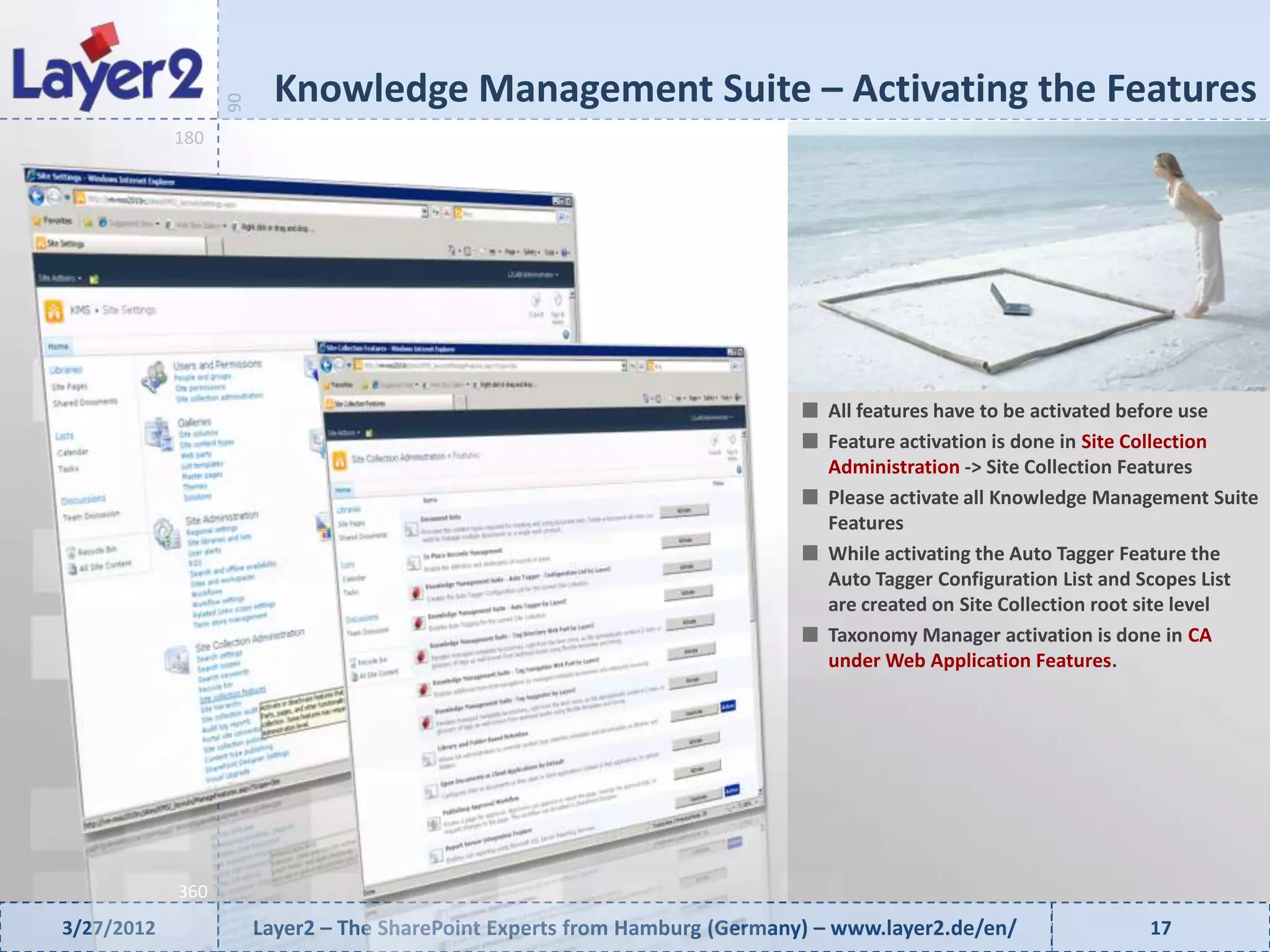 Knowledge Management Suite – Activating the Features


                  90
            180




                                                                              All features have to be activated before use
                                                                              Feature activation is done in Site Collection
                                                                              Administration -> Site Collection Features
                                                                              Please activate all Knowledge Management Suite
                                                                              Features
                                                                              While activating the Auto Tagger Feature the
                                                                              Auto Tagger Configuration List and Scopes List
                                                                              are created on Site Collection root site level
                                                                              Taxonomy Manager activation is done in CA
                                                                              under Web Application Features.




            360
3/27/2012              Layer2 – The SharePoint Experts from Hamburg (Germany) – www.layer2.de/en/               17
 
