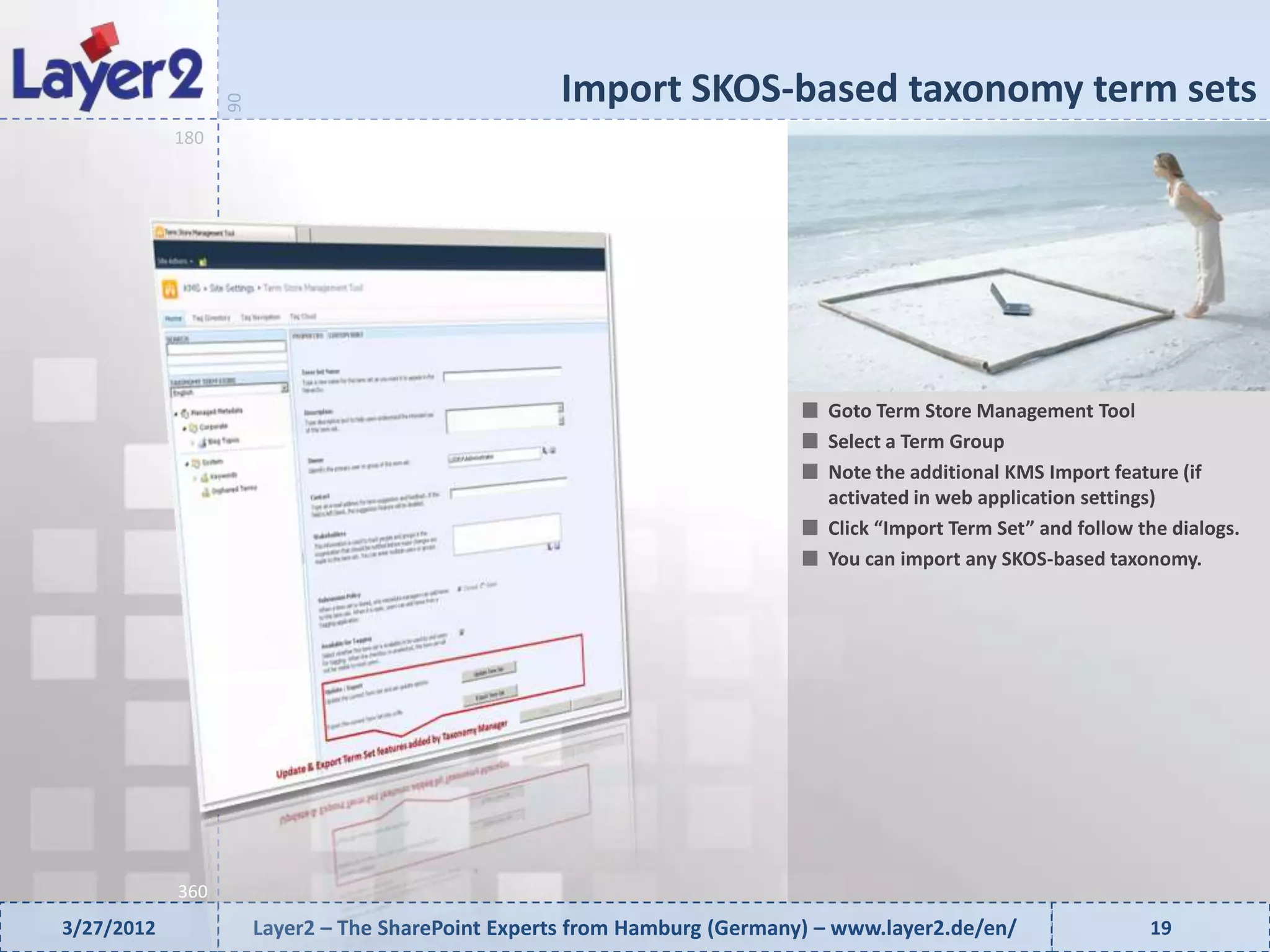 Import SKOS-based taxonomy term sets


                  90
            180




                                                                              Goto Term Store Management Tool
                                                                              Select a Term Group
                                                                              Note the additional KMS Import feature (if
                                                                              activated in web application settings)
                                                                              Click “Import Term Set” and follow the dialogs.
                                                                              You can import any SKOS-based taxonomy.




            360
3/27/2012              Layer2 – The SharePoint Experts from Hamburg (Germany) – www.layer2.de/en/                 19
 