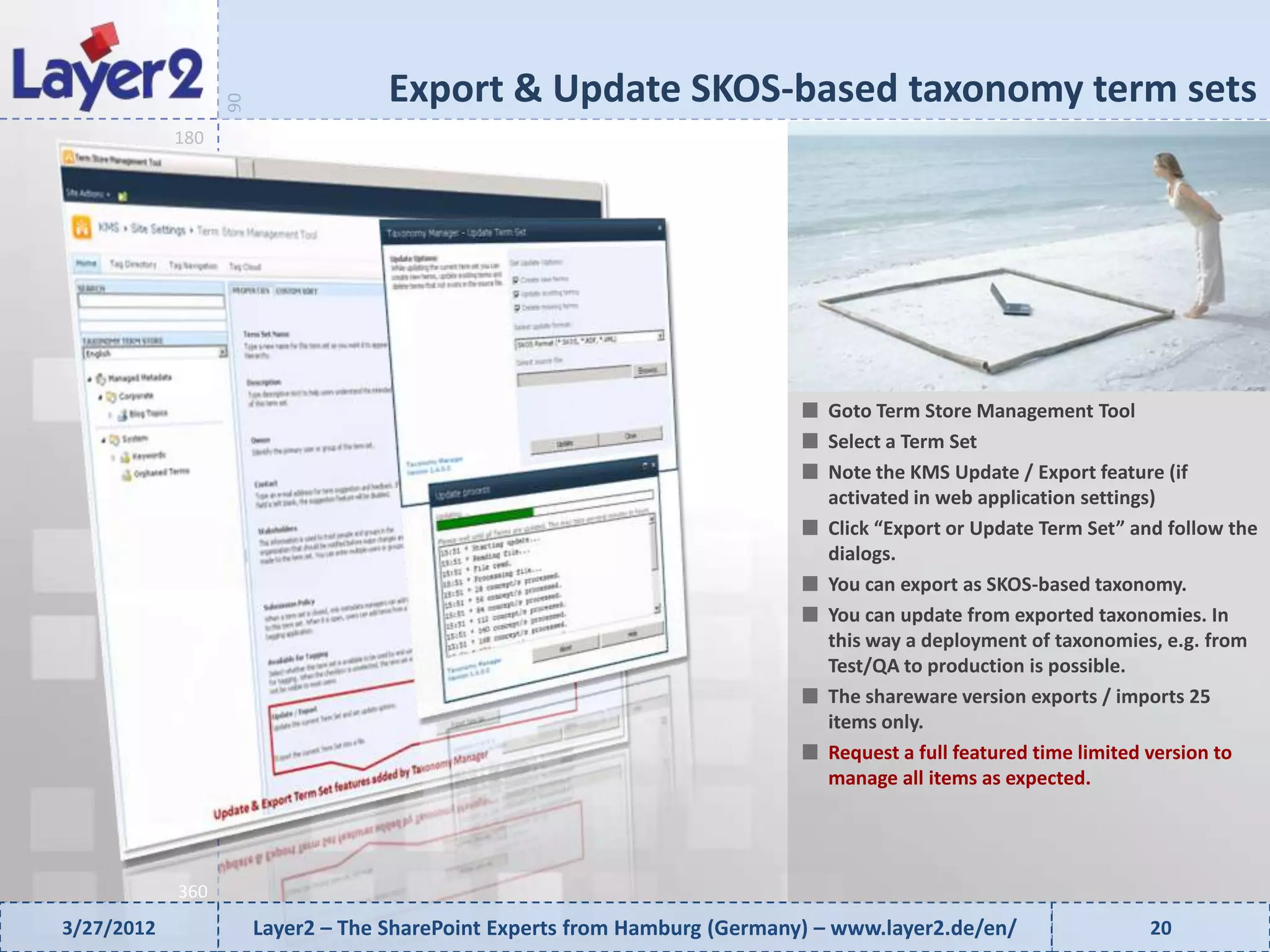Export & Update SKOS-based taxonomy term sets


                  90
            180




                                                                              Goto Term Store Management Tool
                                                                              Select a Term Set
                                                                              Note the KMS Update / Export feature (if
                                                                              activated in web application settings)
                                                                              Click “Export or Update Term Set” and follow the
                                                                              dialogs.
                                                                              You can export as SKOS-based taxonomy.
                                                                              You can update from exported taxonomies. In
                                                                              this way a deployment of taxonomies, e.g. from
                                                                              Test/QA to production is possible.
                                                                              The shareware version exports / imports 25
                                                                              items only.
                                                                              Request a full featured time limited version to
                                                                              manage all items as expected.




            360
3/27/2012              Layer2 – The SharePoint Experts from Hamburg (Germany) – www.layer2.de/en/                20
 