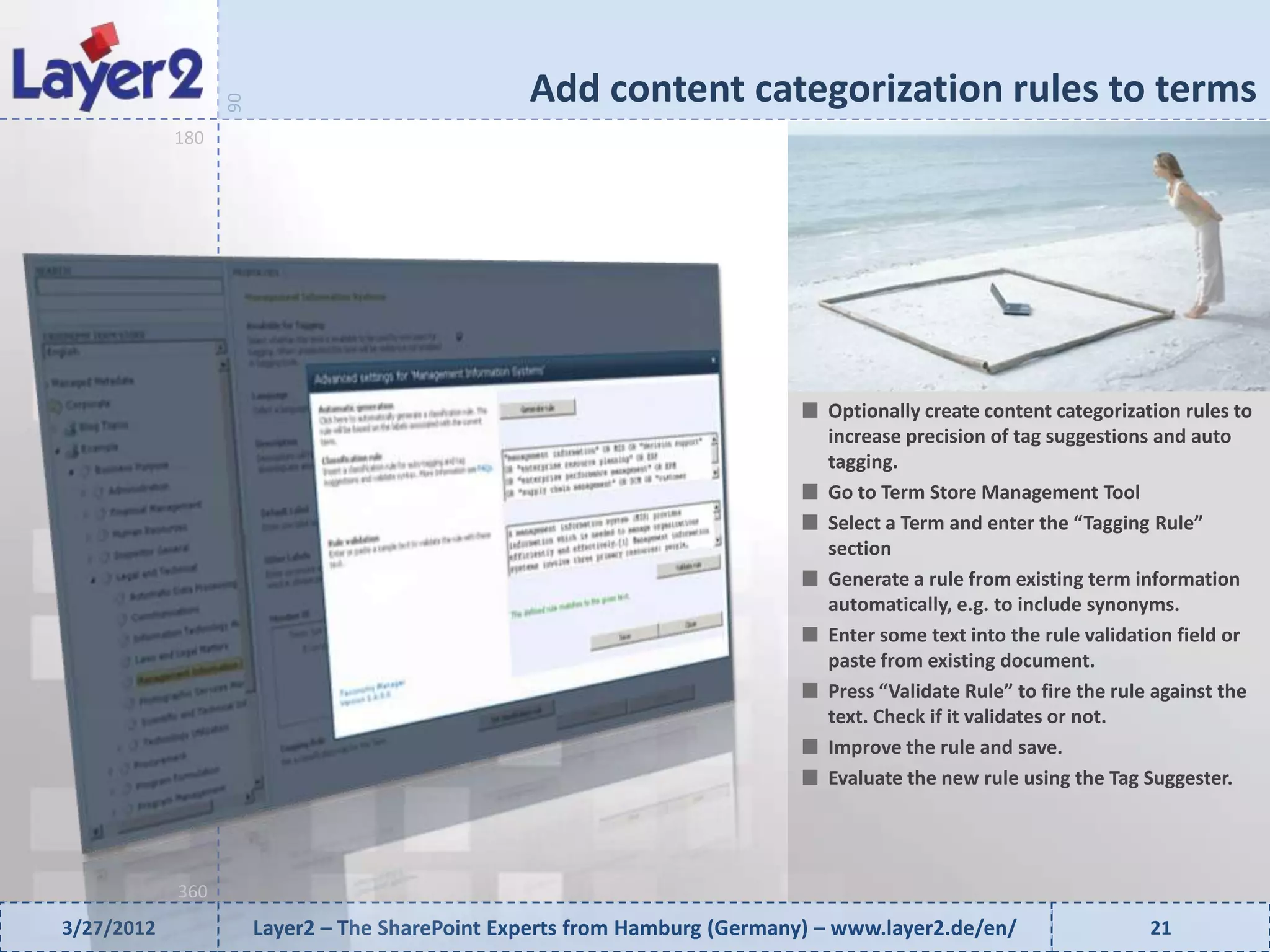 Add content categorization rules to terms


                  90
            180




                                                                              Optionally create content categorization rules to
                                                                              increase precision of tag suggestions and auto
                                                                              tagging.
                                                                              Go to Term Store Management Tool
                                                                              Select a Term and enter the “Tagging Rule”
                                                                              section
                                                                              Generate a rule from existing term information
                                                                              automatically, e.g. to include synonyms.
                                                                              Enter some text into the rule validation field or
                                                                              paste from existing document.
                                                                              Press “Validate Rule” to fire the rule against the
                                                                              text. Check if it validates or not.
                                                                              Improve the rule and save.
                                                                              Evaluate the new rule using the Tag Suggester.




            360
3/27/2012              Layer2 – The SharePoint Experts from Hamburg (Germany) – www.layer2.de/en/                  21
 