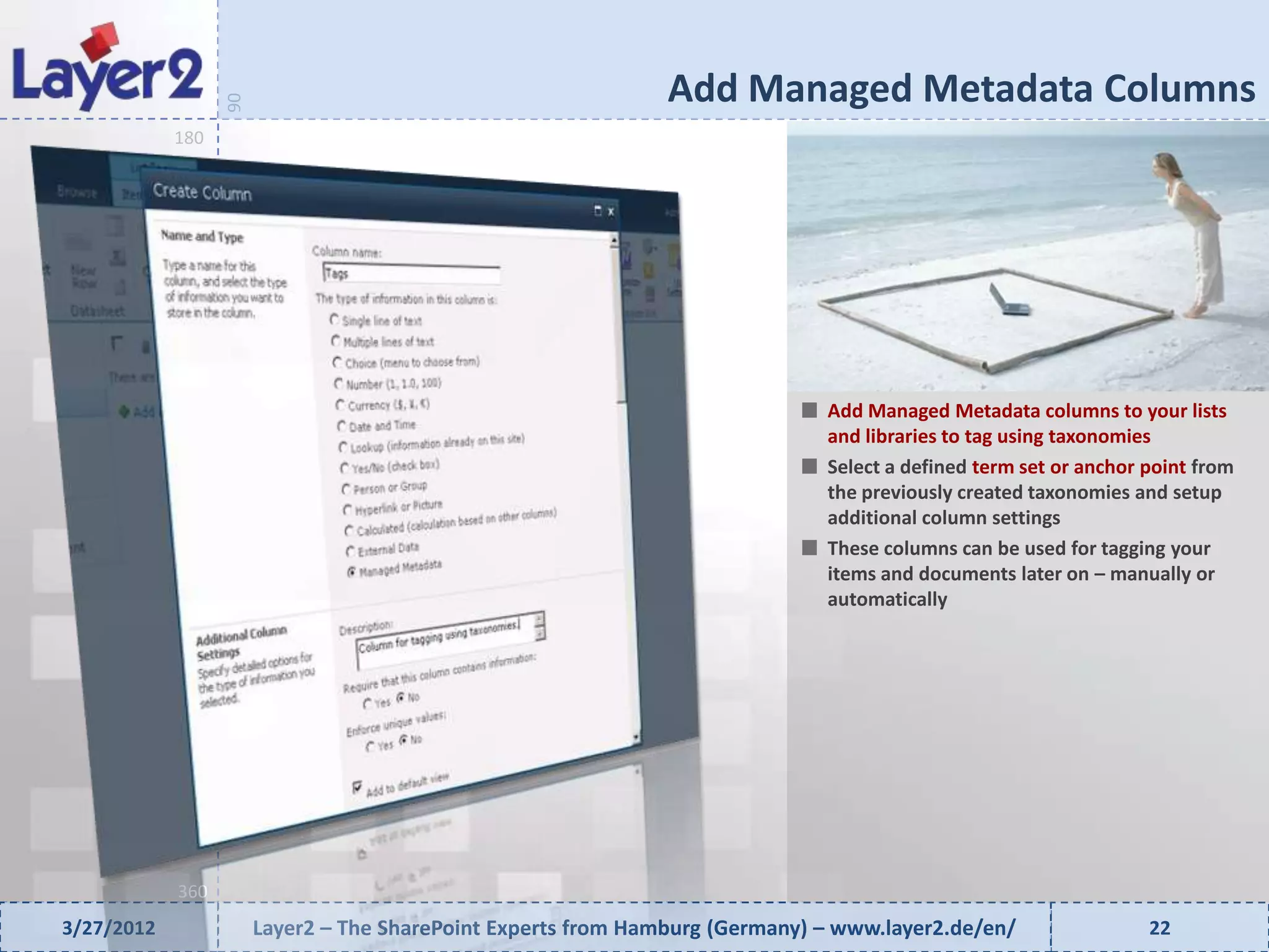 Add Managed Metadata Columns


                  90
            180




                                                                              Add Managed Metadata columns to your lists
                                                                              and libraries to tag using taxonomies
                                                                              Select a defined term set or anchor point from
                                                                              the previously created taxonomies and setup
                                                                              additional column settings
                                                                              These columns can be used for tagging your
                                                                              items and documents later on – manually or
                                                                              automatically




            360
3/27/2012              Layer2 – The SharePoint Experts from Hamburg (Germany) – www.layer2.de/en/                 22
 