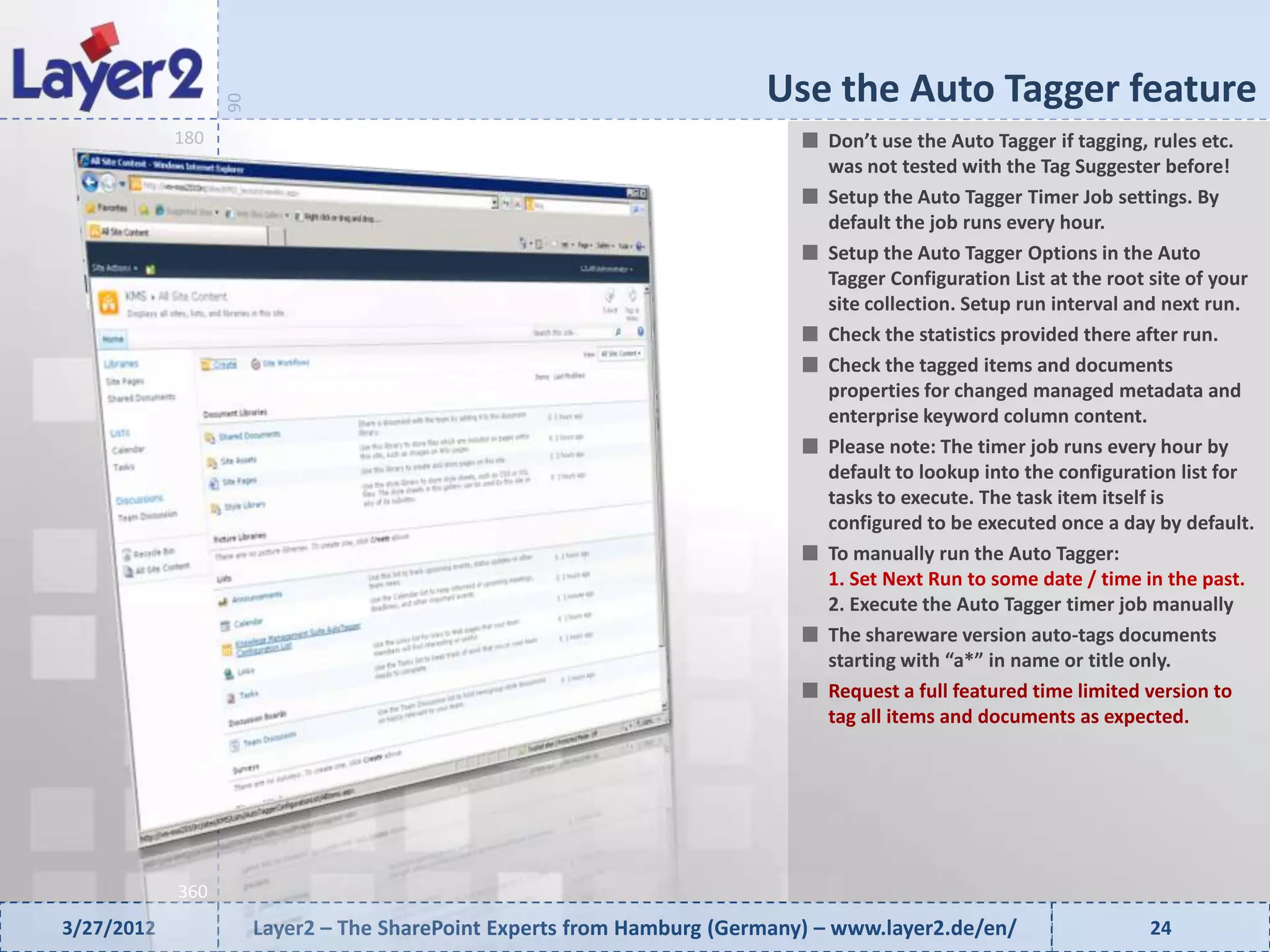 Use the Auto Tagger feature


                  90
            180                                                               Don’t use the Auto Tagger if tagging, rules etc.
                                                                              was not tested with the Tag Suggester before!
                                                                              Setup the Auto Tagger Timer Job settings. By
                                                                              default the job runs every hour.
                                                                              Setup the Auto Tagger Options in the Auto
                                                                              Tagger Configuration List at the root site of your
                                                                              site collection. Setup run interval and next run.
                                                                              Check the statistics provided there after run.
                                                                              Check the tagged items and documents
                                                                              properties for changed managed metadata and
                                                                              enterprise keyword column content.
                                                                              Please note: The timer job runs every hour by
                                                                              default to lookup into the configuration list for
                                                                              tasks to execute. The task item itself is
                                                                              configured to be executed once a day by default.
                                                                              To manually run the Auto Tagger:
                                                                              1. Set Next Run to some date / time in the past.
                                                                              2. Execute the Auto Tagger timer job manually
                                                                              The shareware version auto-tags documents
                                                                              starting with “a*” in name or title only.
                                                                              Request a full featured time limited version to
                                                                              tag all items and documents as expected.




            360
3/27/2012              Layer2 – The SharePoint Experts from Hamburg (Germany) – www.layer2.de/en/                  24
 