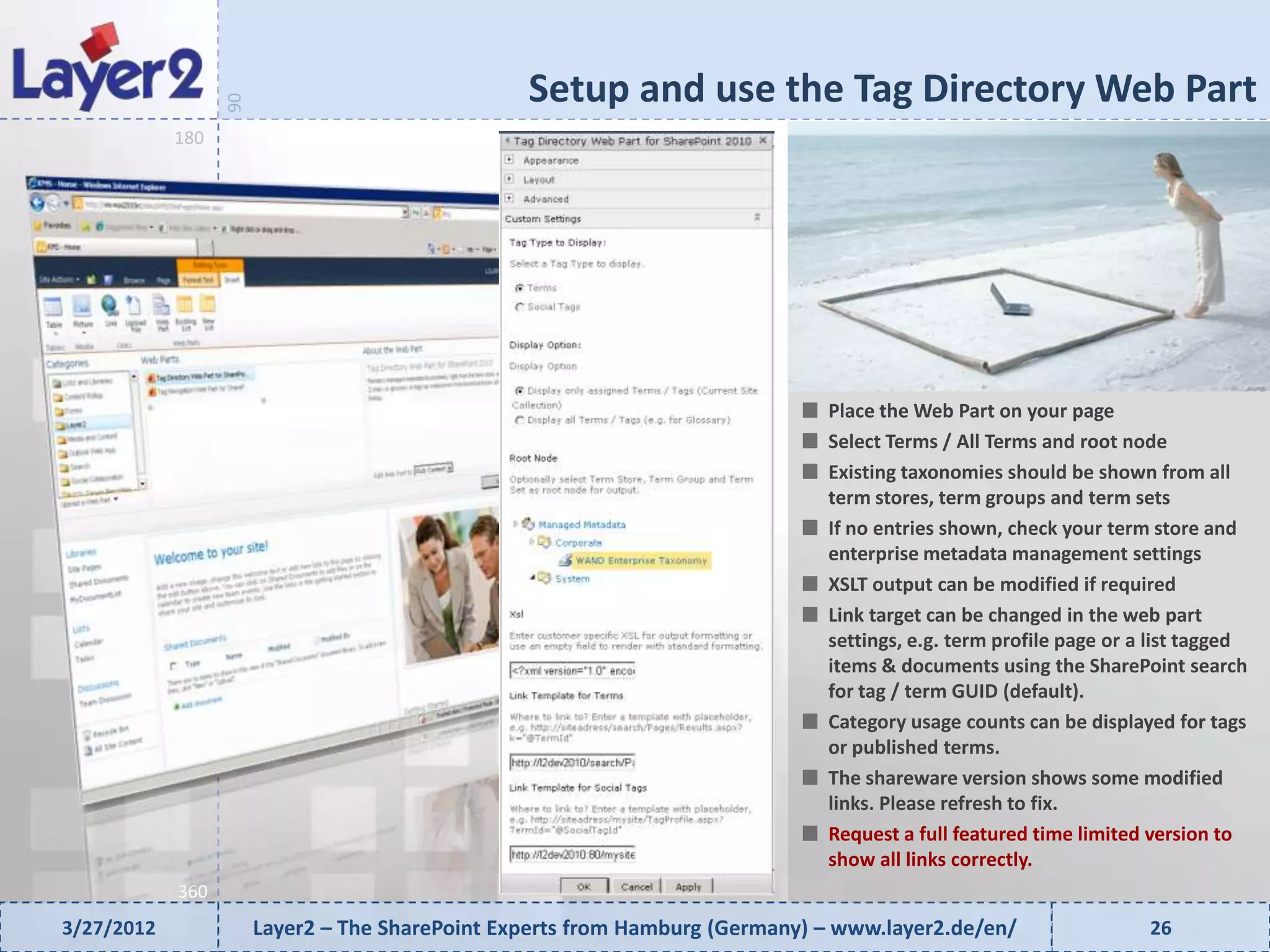Setup and use the Tag Directory Web Part


                  90
            180




                                                                              Place the Web Part on your page
                                                                              Select Terms / All Terms and root node
                                                                              Existing taxonomies should be shown from all
                                                                              term stores, term groups and term sets
                                                                              If no entries shown, check your term store and
                                                                              enterprise metadata management settings
                                                                              XSLT output can be modified if required
                                                                              Link target can be changed in the web part
                                                                              settings, e.g. term profile page or a list tagged
                                                                              items & documents using the SharePoint search
                                                                              for tag / term GUID (default).
                                                                              Category usage counts can be displayed for tags
                                                                              or published terms.
                                                                              The shareware version shows some modified
                                                                              links. Please refresh to fix.
                                                                              Request a full featured time limited version to
                                                                              show all links correctly.
            360
3/27/2012              Layer2 – The SharePoint Experts from Hamburg (Germany) – www.layer2.de/en/                  26
 