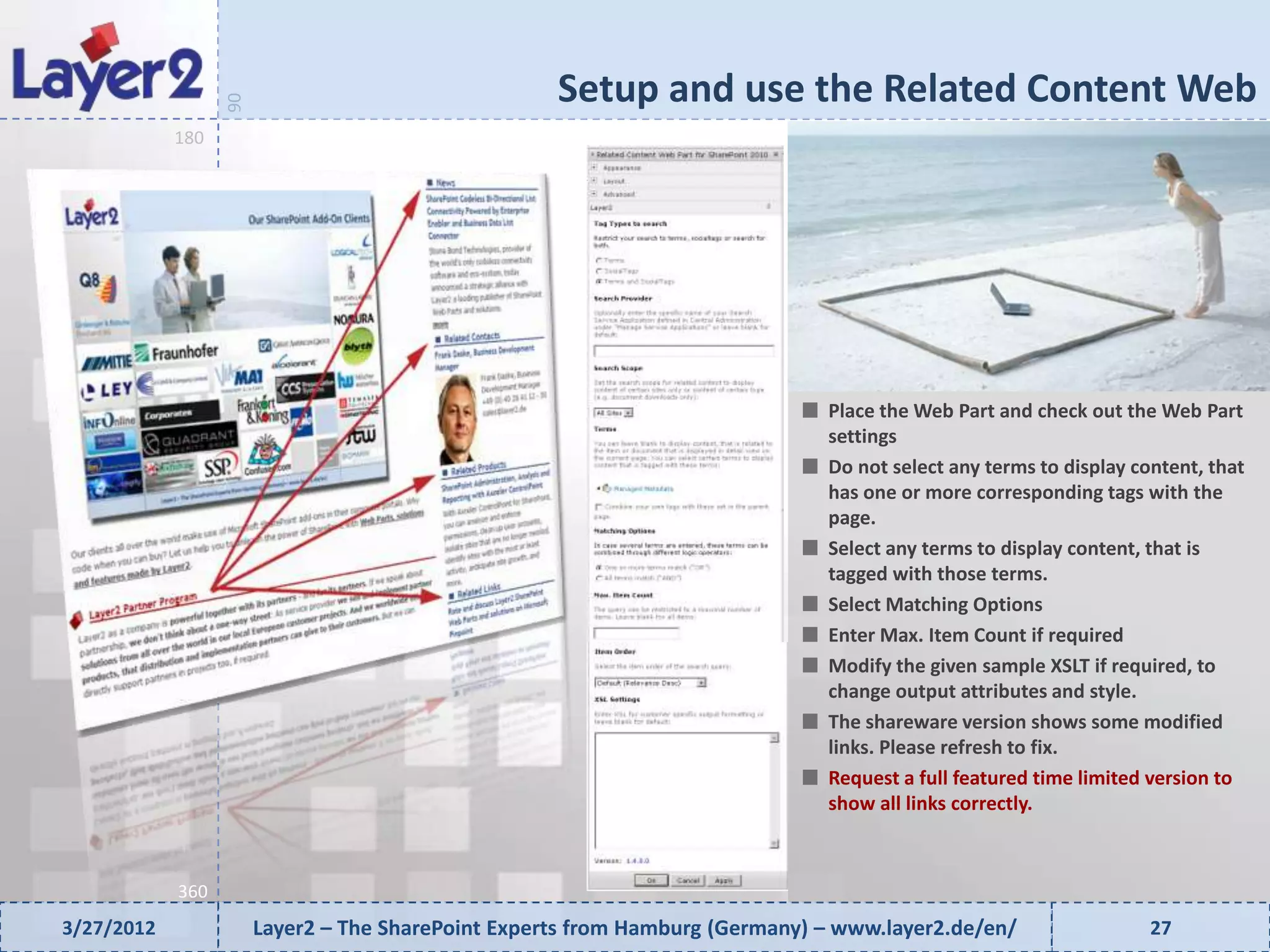 Setup and use the Related Content Web


                  90
            180




                                                                              Place the Web Part and check out the Web Part
                                                                              settings
                                                                              Do not select any terms to display content, that
                                                                              has one or more corresponding tags with the
                                                                              page.
                                                                              Select any terms to display content, that is
                                                                              tagged with those terms.
                                                                              Select Matching Options
                                                                              Enter Max. Item Count if required
                                                                              Modify the given sample XSLT if required, to
                                                                              change output attributes and style.
                                                                              The shareware version shows some modified
                                                                              links. Please refresh to fix.
                                                                              Request a full featured time limited version to
                                                                              show all links correctly.



            360
3/27/2012              Layer2 – The SharePoint Experts from Hamburg (Germany) – www.layer2.de/en/                  27
 