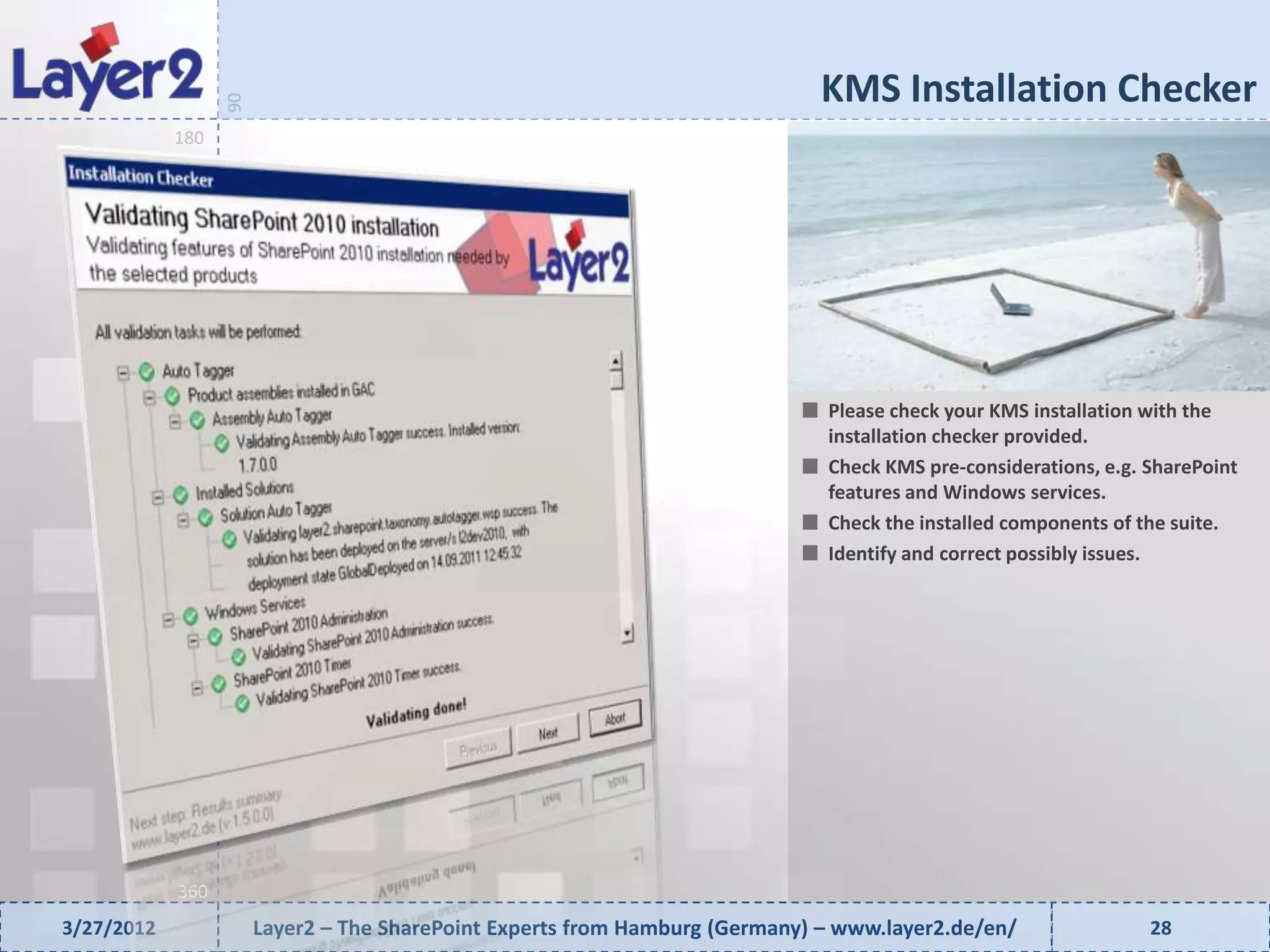 KMS Installation Checker


                  90
            180




                                                                              Please check your KMS installation with the
                                                                              installation checker provided.
                                                                              Check KMS pre-considerations, e.g. SharePoint
                                                                              features and Windows services.
                                                                              Check the installed components of the suite.
                                                                              Identify and correct possibly issues.




            360
3/27/2012              Layer2 – The SharePoint Experts from Hamburg (Germany) – www.layer2.de/en/                28
 