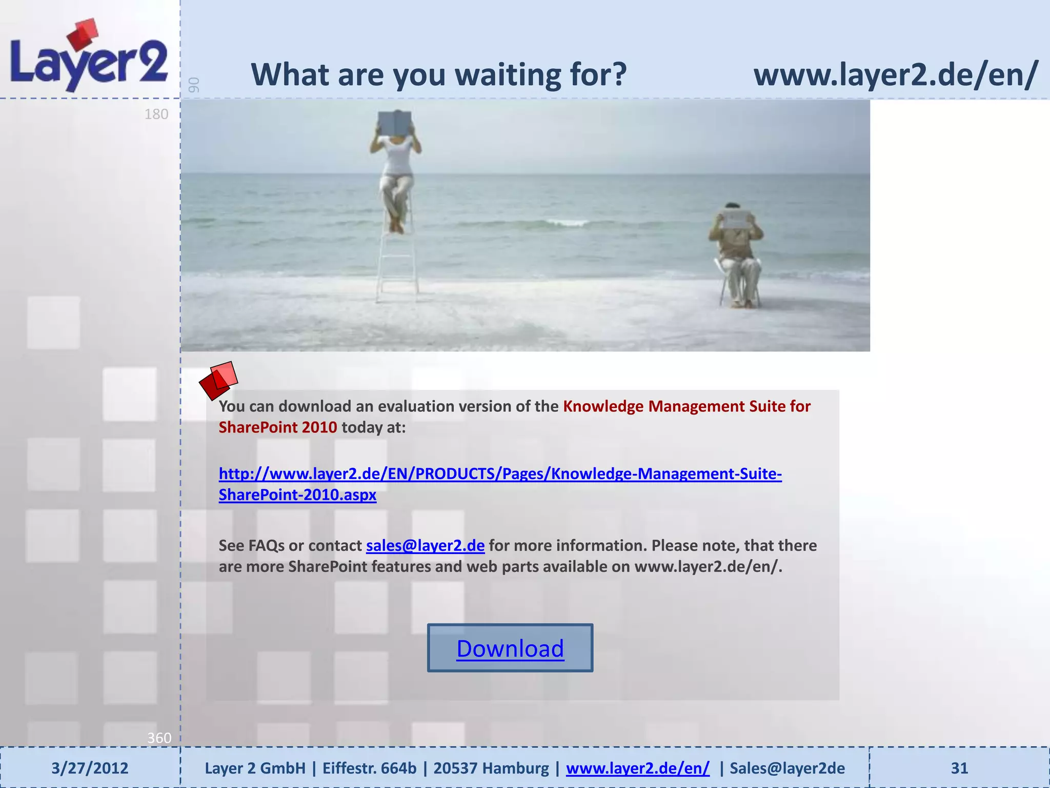 What are you waiting for?                                           www.layer2.de/en/


                  90
            180




                        You can download an evaluation version of the Knowledge Management Suite for
                        SharePoint 2010 today at:

                        http://www.layer2.de/EN/PRODUCTS/Pages/Knowledge-Management-Suite-
                        SharePoint-2010.aspx

                        See FAQs or contact sales@layer2.de for more information. Please note, that there
                        are more SharePoint features and web parts available on www.layer2.de/en/.



                                                        Download


            360
3/27/2012              Layer 2 GmbH | Eiffestr. 664b | 20537 Hamburg | www.layer2.de/en/ | Sales@layer2de   31
 