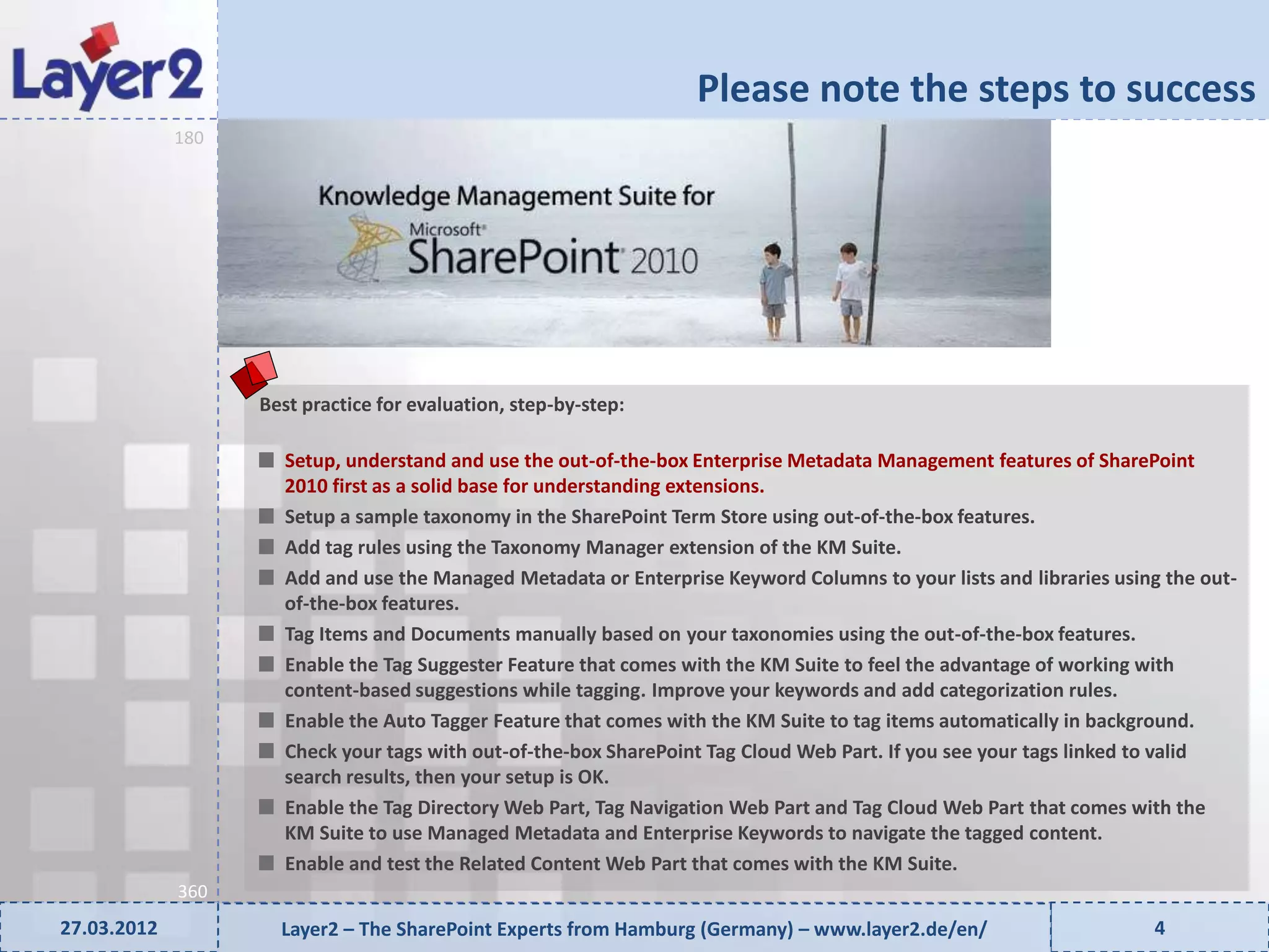 Please note the steps to success


                   90
             180




                        Best practice for evaluation, step-by-step:

                          Setup, understand and use the out-of-the-box Enterprise Metadata Management features of SharePoint
                          2010 first as a solid base for understanding extensions.
                          Setup a sample taxonomy in the SharePoint Term Store using out-of-the-box features.
                          Add tag rules using the Taxonomy Manager extension of the KM Suite.
                          Add and use the Managed Metadata or Enterprise Keyword Columns to your lists and libraries using the out-
                          of-the-box features.
                          Tag Items and Documents manually based on your taxonomies using the out-of-the-box features.
                          Enable the Tag Suggester Feature that comes with the KM Suite to feel the advantage of working with
                          content-based suggestions while tagging. Improve your keywords and add categorization rules.
                          Enable the Auto Tagger Feature that comes with the KM Suite to tag items automatically in background.
                          Check your tags with out-of-the-box SharePoint Tag Cloud Web Part. If you see your tags linked to valid
                          search results, then your setup is OK.
                          Enable the Tag Directory Web Part, Tag Navigation Web Part and Tag Cloud Web Part that comes with the
                          KM Suite to use Managed Metadata and Enterprise Keywords to navigate the tagged content.
                          Enable and test the Related Content Web Part that comes with the KM Suite.
             360
27.03.2012                Layer2 – The SharePoint Experts from Hamburg (Germany) – www.layer2.de/en/                     4
 