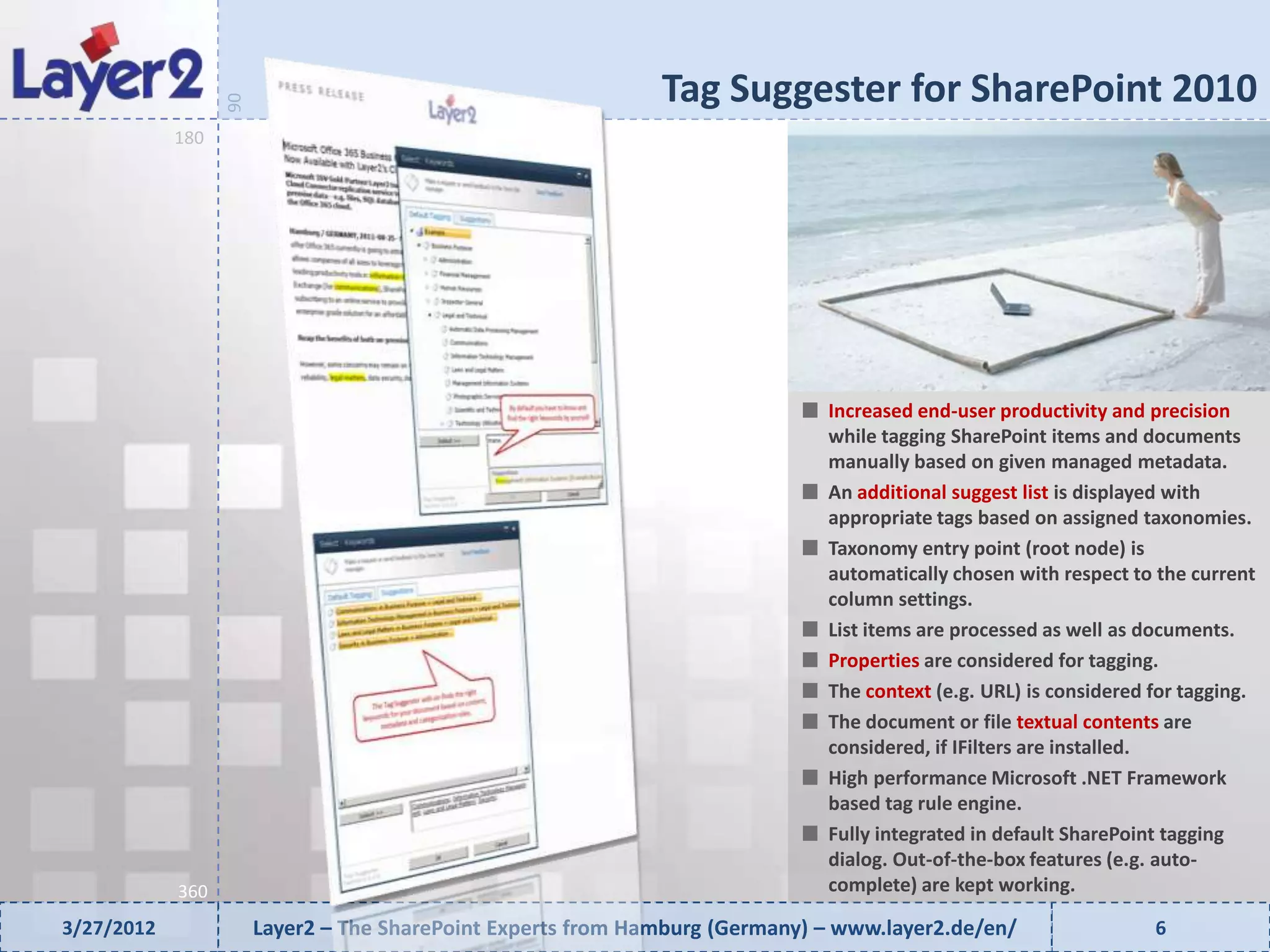 Tag Suggester for SharePoint 2010


                  90
            180




                                                                              Increased end-user productivity and precision
                                                                              while tagging SharePoint items and documents
                                                                              manually based on given managed metadata.
                                                                              An additional suggest list is displayed with
                                                                              appropriate tags based on assigned taxonomies.
                                                                              Taxonomy entry point (root node) is
                                                                              automatically chosen with respect to the current
                                                                              column settings.
                                                                              List items are processed as well as documents.
                                                                              Properties are considered for tagging.
                                                                              The context (e.g. URL) is considered for tagging.
                                                                              The document or file textual contents are
                                                                              considered, if IFilters are installed.
                                                                              High performance Microsoft .NET Framework
                                                                              based tag rule engine.
                                                                              Fully integrated in default SharePoint tagging
                                                                              dialog. Out-of-the-box features (e.g. auto-
            360                                                               complete) are kept working.

3/27/2012              Layer2 – The SharePoint Experts from Hamburg (Germany) – www.layer2.de/en/                  6
 