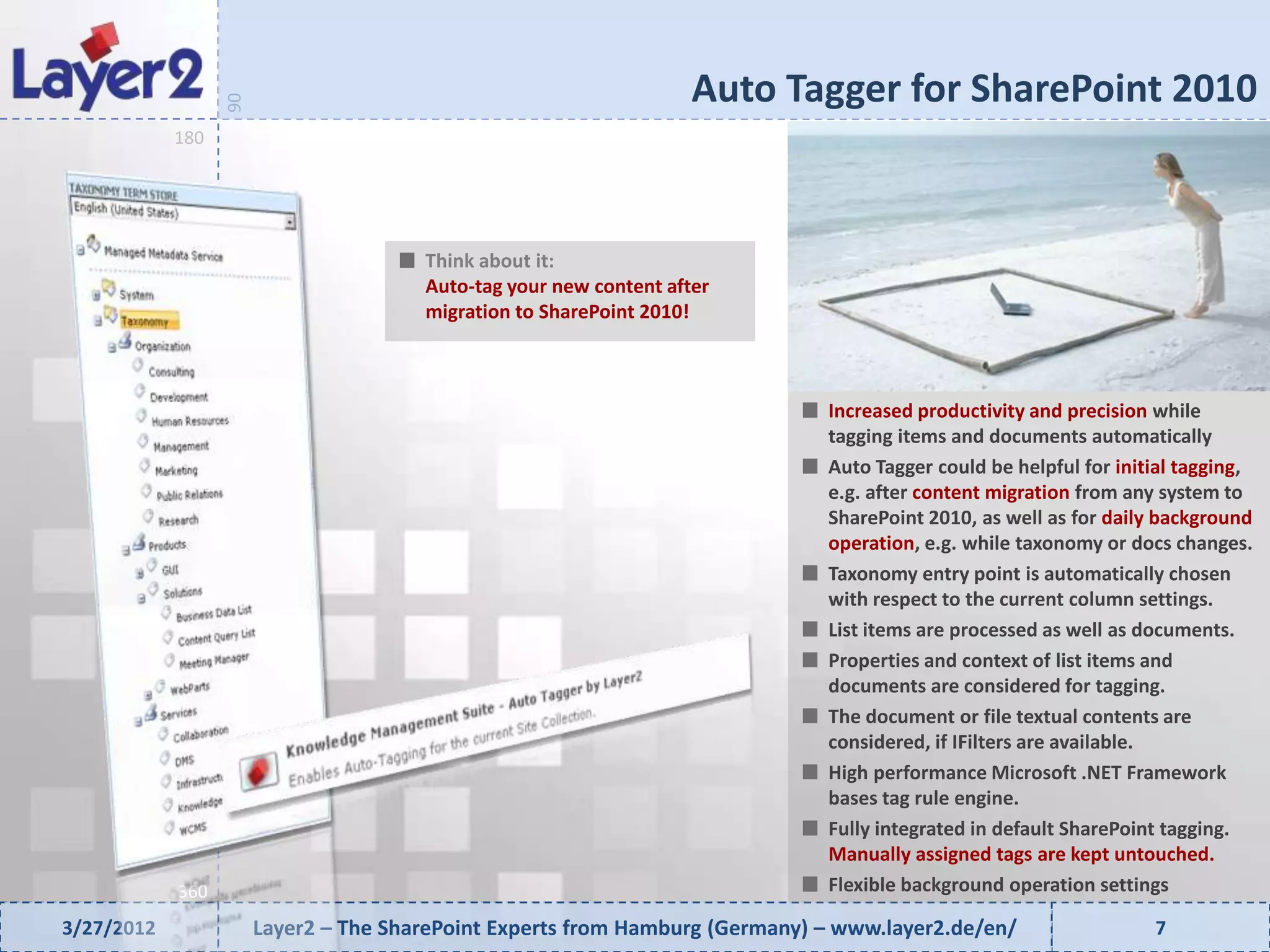 Auto Tagger for SharePoint 2010


                  90
            180




                                       Think about it:
                                       Auto-tag your new content after
                                       migration to SharePoint 2010!



                                                                              Increased productivity and precision while
                                                                              tagging items and documents automatically
                                                                              Auto Tagger could be helpful for initial tagging,
                                                                              e.g. after content migration from any system to
                                                                              SharePoint 2010, as well as for daily background
                                                                              operation, e.g. while taxonomy or docs changes.
                                                                              Taxonomy entry point is automatically chosen
                                                                              with respect to the current column settings.
                                                                              List items are processed as well as documents.
                                                                              Properties and context of list items and
                                                                              documents are considered for tagging.
                                                                              The document or file textual contents are
                                                                              considered, if IFilters are available.
                                                                              High performance Microsoft .NET Framework
                                                                              bases tag rule engine.
                                                                              Fully integrated in default SharePoint tagging.
                                                                              Manually assigned tags are kept untouched.
            360                                                               Flexible background operation settings

3/27/2012              Layer2 – The SharePoint Experts from Hamburg (Germany) – www.layer2.de/en/                  7
 