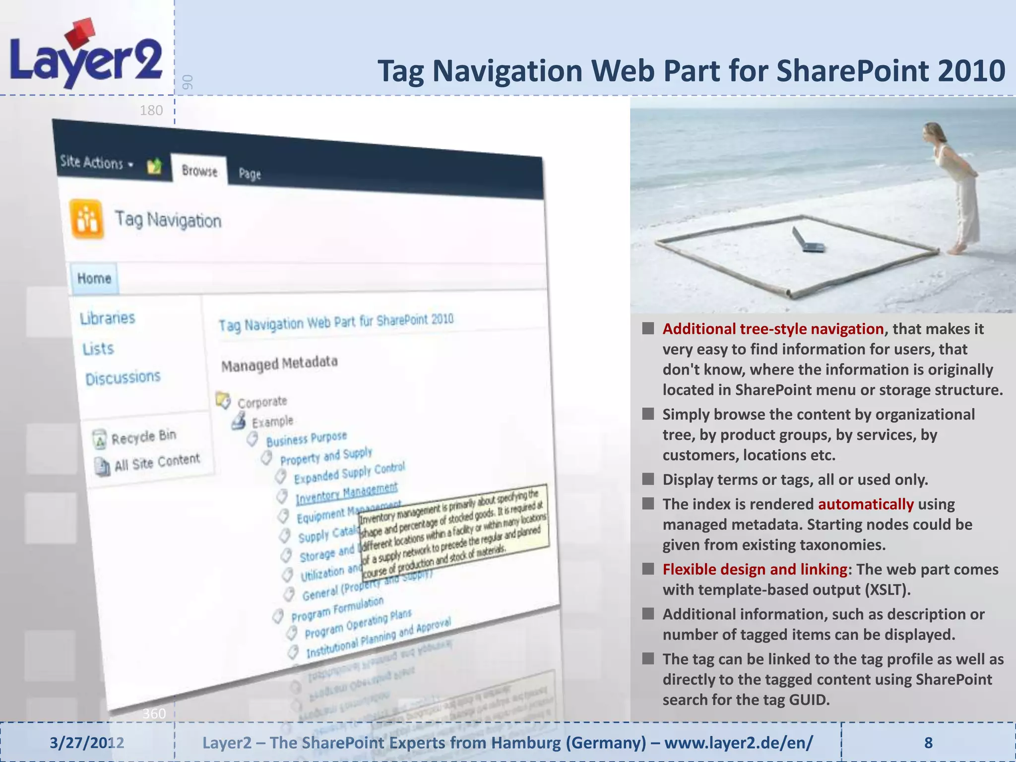 Tag Navigation Web Part for SharePoint 2010


                  90
            180




                                                                              Additional tree-style navigation, that makes it
                                                                              very easy to find information for users, that
                                                                              don't know, where the information is originally
                                                                              located in SharePoint menu or storage structure.
                                                                              Simply browse the content by organizational
                                                                              tree, by product groups, by services, by
                                                                              customers, locations etc.
                                                                              Display terms or tags, all or used only.
                                                                              The index is rendered automatically using
                                                                              managed metadata. Starting nodes could be
                                                                              given from existing taxonomies.
                                                                              Flexible design and linking: The web part comes
                                                                              with template-based output (XSLT).
                                                                              Additional information, such as description or
                                                                              number of tagged items can be displayed.
                                                                              The tag can be linked to the tag profile as well as
                                                                              directly to the tagged content using SharePoint
                                                                              search for the tag GUID.
            360
3/27/2012              Layer2 – The SharePoint Experts from Hamburg (Germany) – www.layer2.de/en/                    8
 