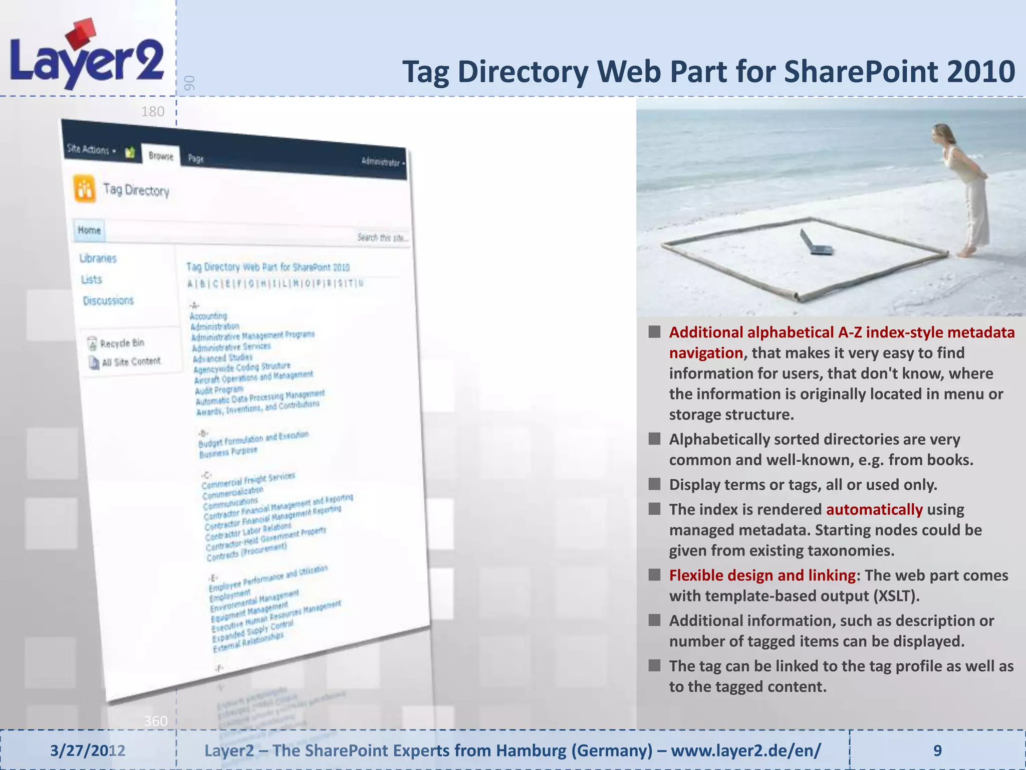 Tag Directory Web Part for SharePoint 2010


                  90
            180




                                                                              Additional alphabetical A-Z index-style metadata
                                                                              navigation, that makes it very easy to find
                                                                              information for users, that don't know, where
                                                                              the information is originally located in menu or
                                                                              storage structure.
                                                                              Alphabetically sorted directories are very
                                                                              common and well-known, e.g. from books.
                                                                              Display terms or tags, all or used only.
                                                                              The index is rendered automatically using
                                                                              managed metadata. Starting nodes could be
                                                                              given from existing taxonomies.
                                                                              Flexible design and linking: The web part comes
                                                                              with template-based output (XSLT).
                                                                              Additional information, such as description or
                                                                              number of tagged items can be displayed.
                                                                              The tag can be linked to the tag profile as well as
                                                                              to the tagged content.
            360
3/27/2012              Layer2 – The SharePoint Experts from Hamburg (Germany) – www.layer2.de/en/                   9
 