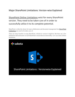 Major SharePoint Limitations: Version-wise Explained
SharePoint Online Limitations exist for every SharePoint
version. They need to be taken care of in order to
successfully utilize it to its complete potential.
SharePoint is often the choice for team collaboration and document management but SharePoint
Limitations too need to be taken care of.
There are many benefits to using SharePoint, whichever version it might be. But there are a few
limitations and restrictions in each SharePoint version that are noteworthy. Let’s see some of these
limitations.
 
