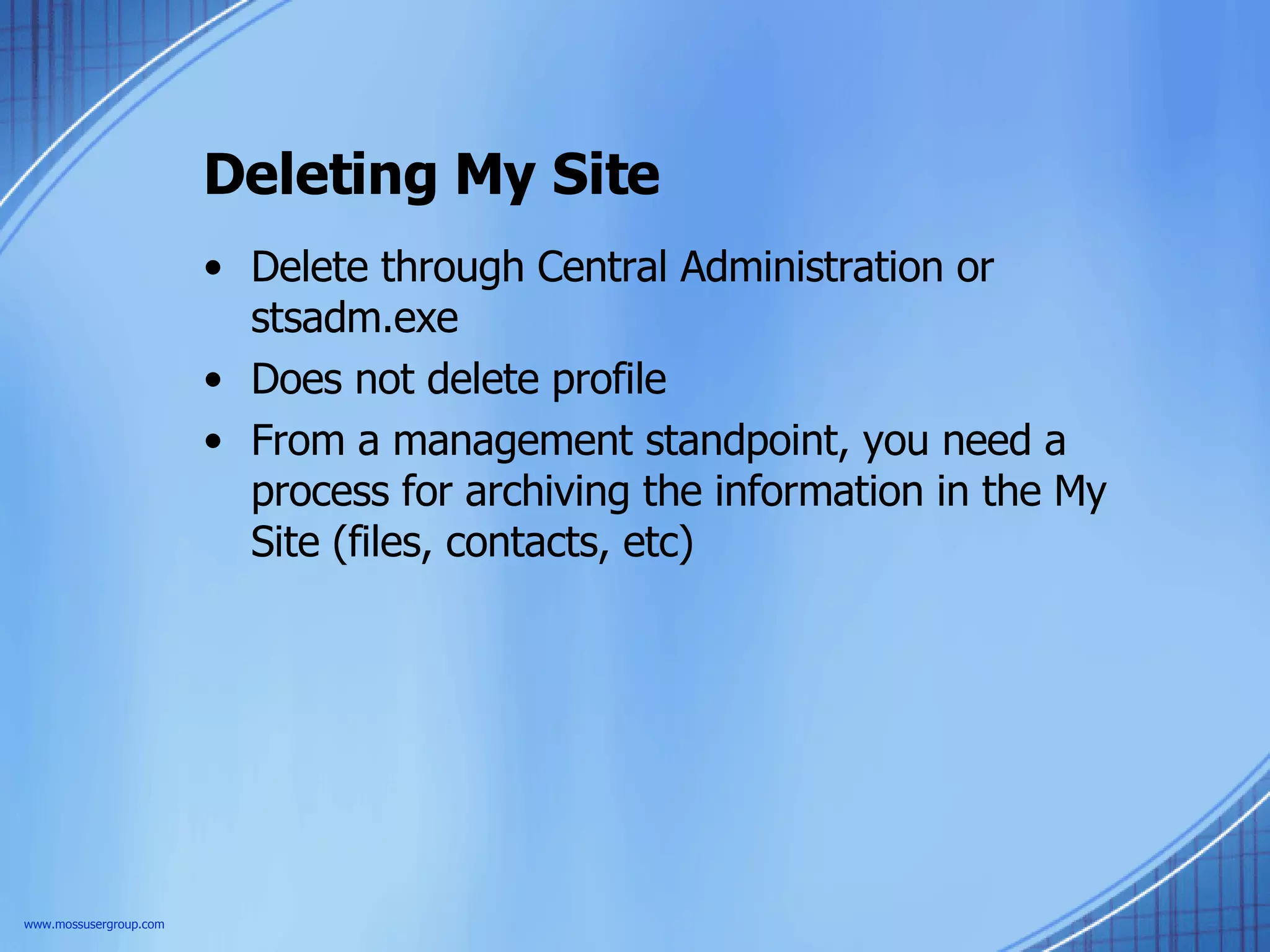Deleting My Site Delete through Central Administration or stsadm.exe Does not delete profile From a management standpoint, you need a process for archiving the information in the My Site (files, contacts, etc) www.mossusergroup.com 