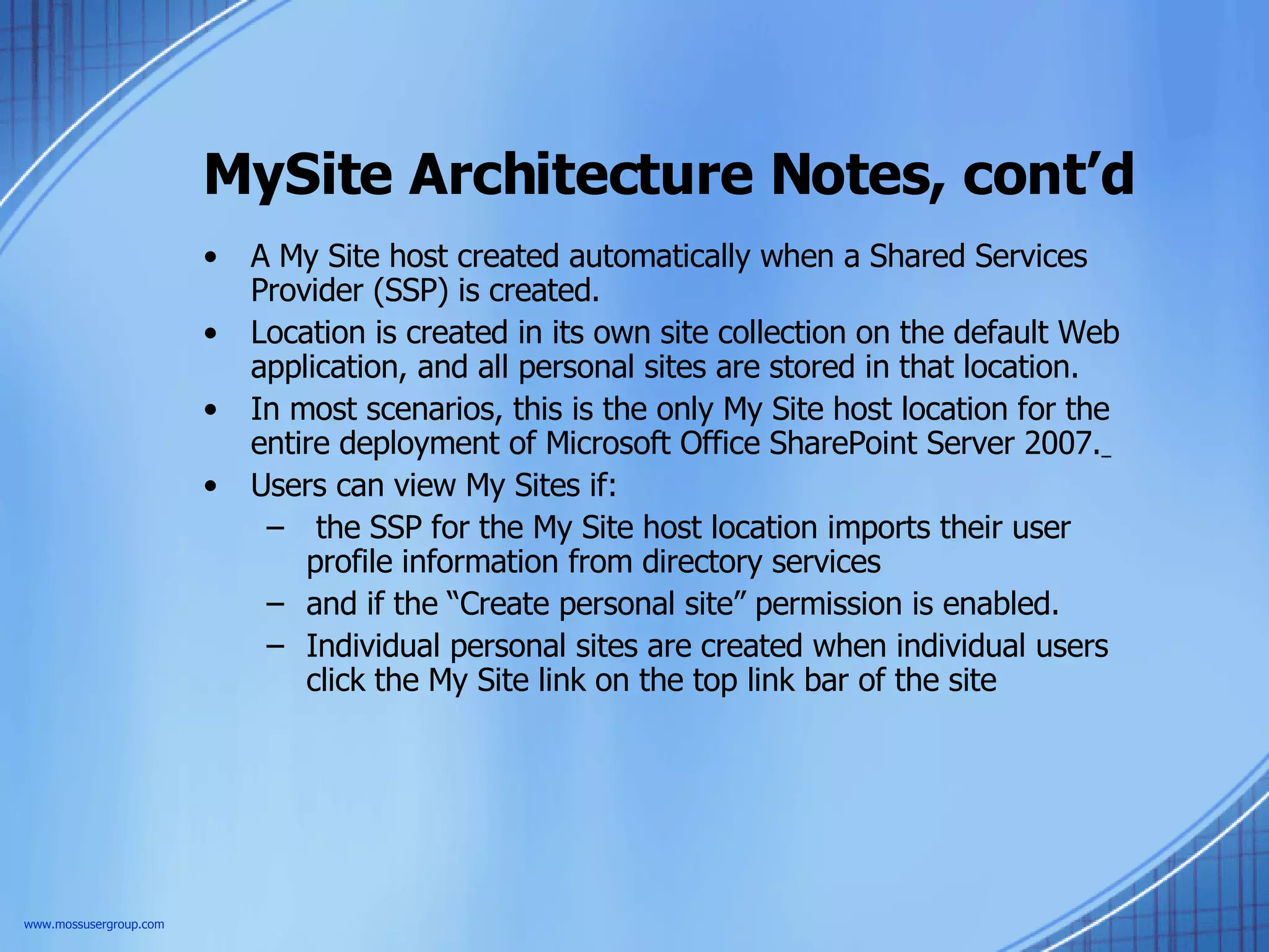 MySite Architecture Notes, cont’d A My Site host created automatically when a Shared Services Provider (SSP) is created.  Location is created in its own site collection on the default Web application, and all personal sites are stored in that location.  In most scenarios, this is the only My Site host location for the entire deployment of Microsoft Office SharePoint Server 2007.   Users can view My Sites if: the SSP for the My Site host location imports their user profile information from directory services and if the “Create personal site” permission is enabled.  Individual personal sites are created when individual users click the My Site link on the top link bar of the site  www.mossusergroup.com 