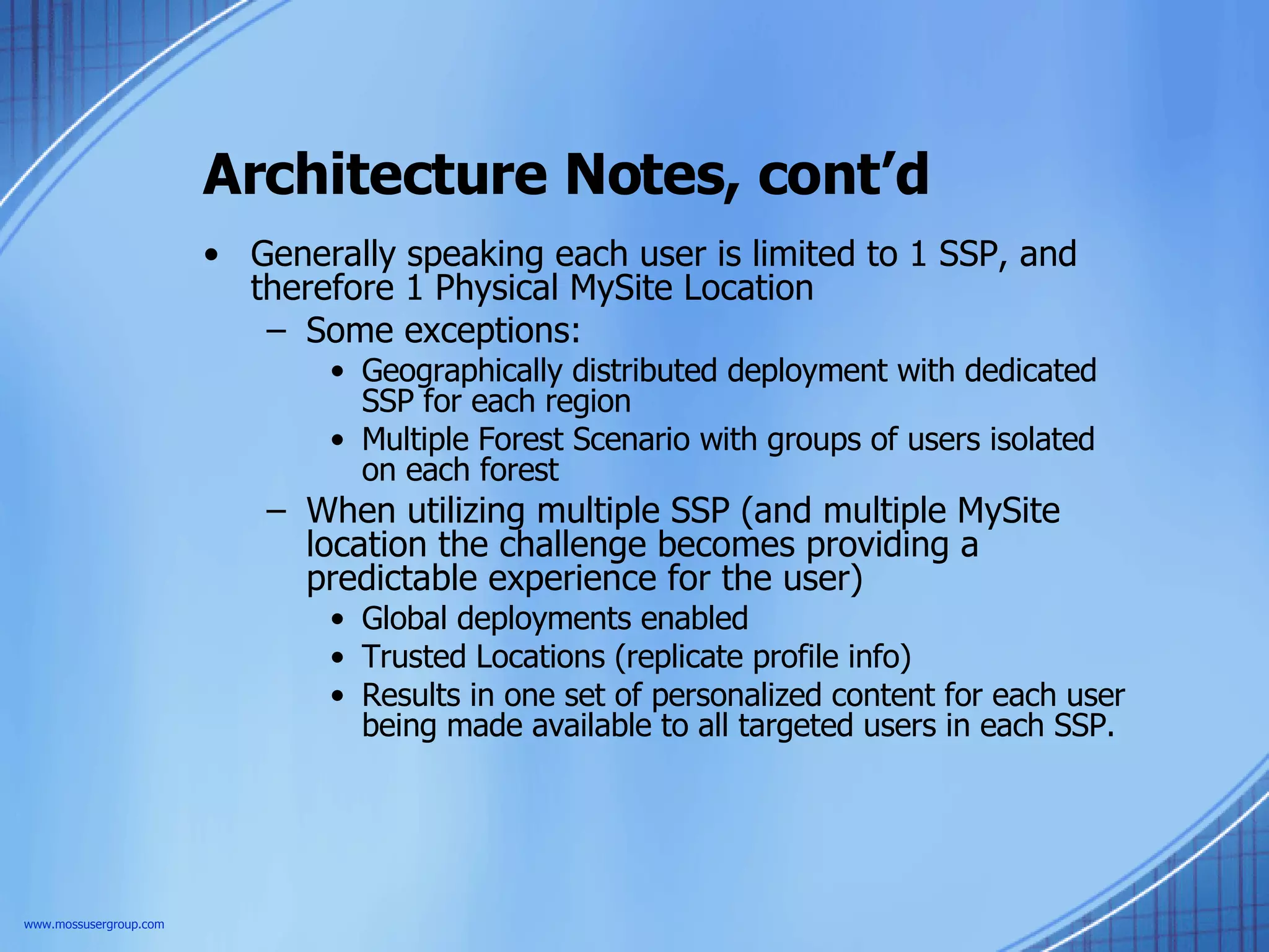 Architecture Notes, cont’d Generally speaking each user is limited to 1 SSP, and therefore 1 Physical MySite Location Some exceptions: Geographically distributed deployment with dedicated SSP for each region Multiple Forest Scenario with groups of users isolated on each forest When utilizing multiple SSP (and multiple MySite location the challenge becomes providing a predictable experience for the user) Global deployments enabled Trusted Locations (replicate profile info) Results in one set of personalized content for each user being made available to all targeted users in each SSP.  www.mossusergroup.com 