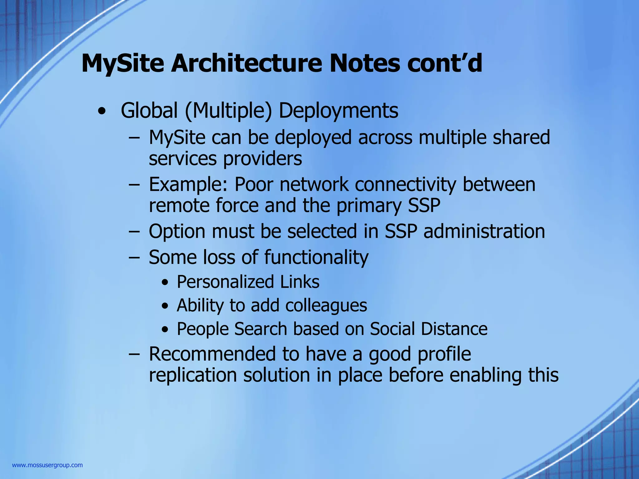 MySite Architecture Notes cont’d Global (Multiple) Deployments MySite can be deployed across multiple shared services providers Example: Poor network connectivity between remote force and the primary SSP Option must be selected in SSP administration Some loss of functionality Personalized Links Ability to add colleagues People Search based on Social Distance Recommended to have a good profile replication solution in place before enabling this  www.mossusergroup.com 