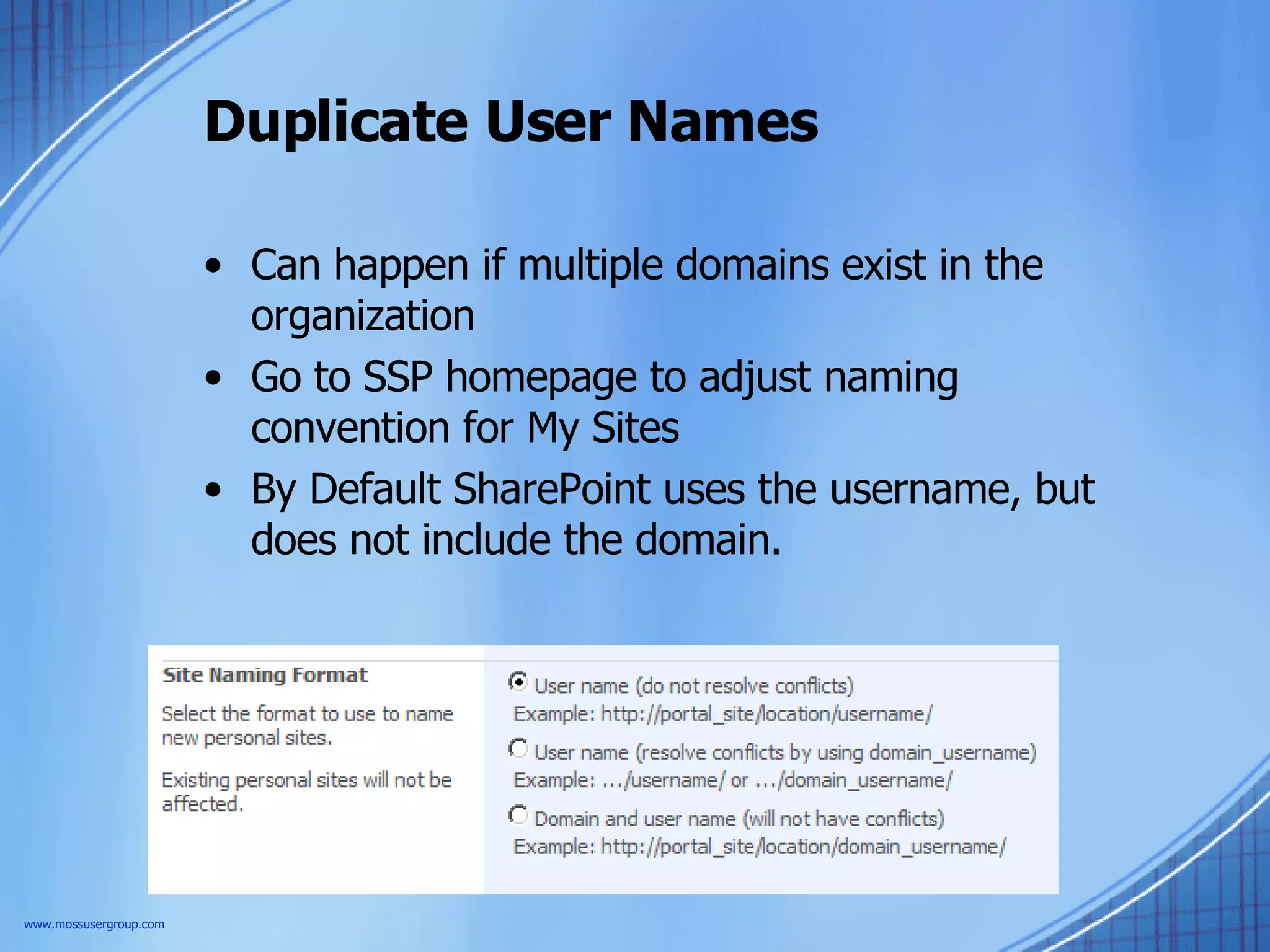 Duplicate User Names Can happen if multiple domains exist in the organization Go to SSP homepage to adjust naming convention for My Sites By Default SharePoint uses the username, but does not include the domain. www.mossusergroup.com 