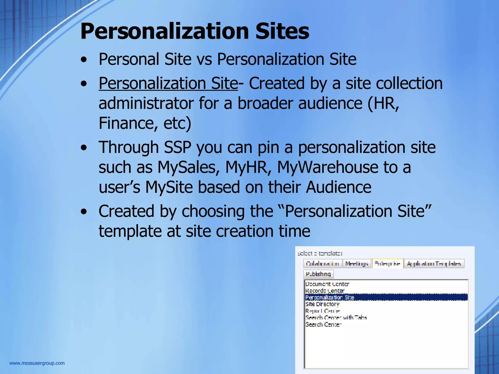Personalization Sites Personal Site vs Personalization Site Personalization Site - Created by a site collection administrator for a broader audience (HR, Finance, etc) Through SSP you can pin a personalization site such as MySales, MyHR, MyWarehouse to a user’s MySite based on their Audience Created by choosing the “Personalization Site” template at site creation time www.mossusergroup.com 