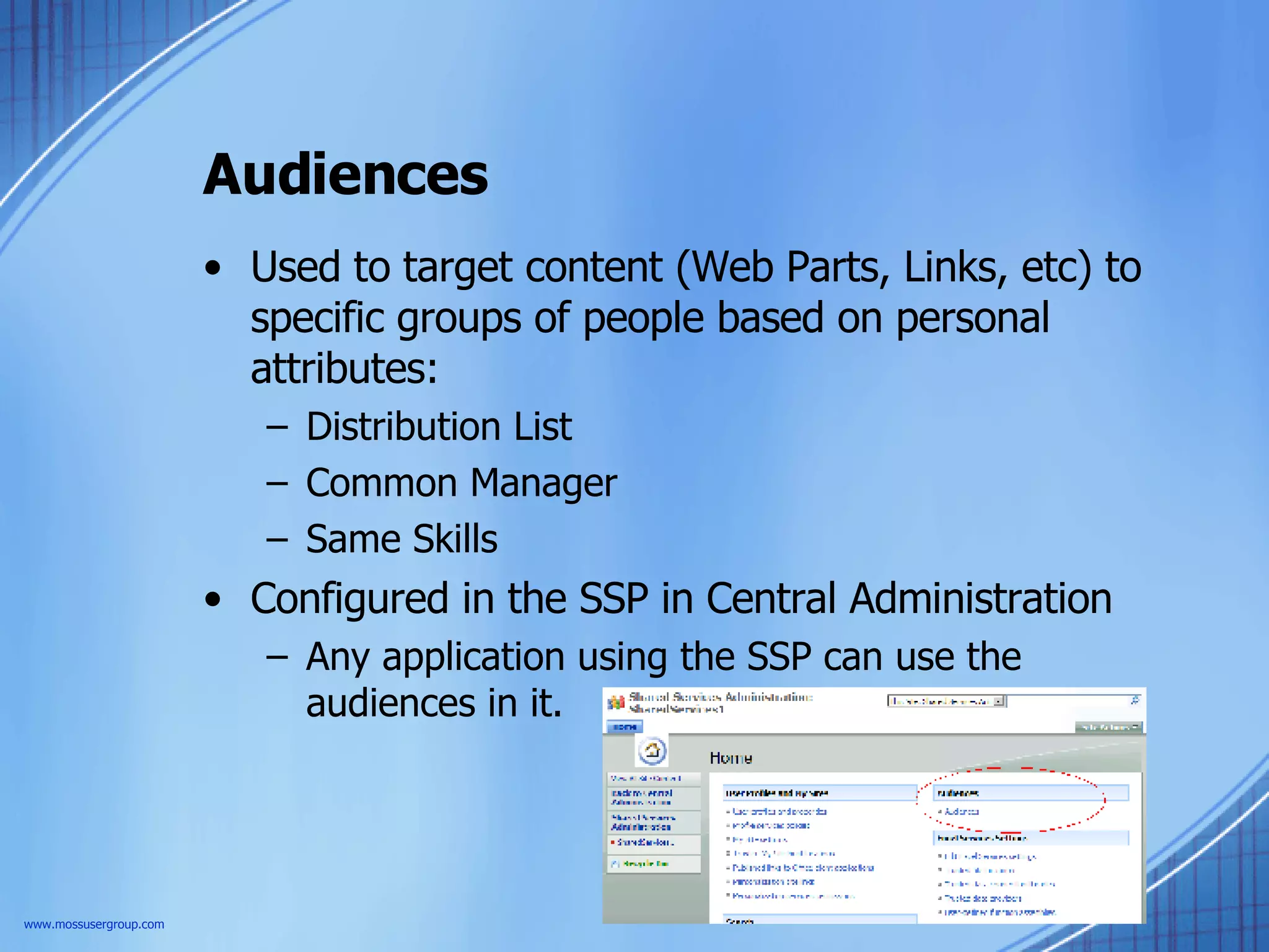 Audiences Used to target content (Web Parts, Links, etc) to specific groups of people based on personal attributes: Distribution List Common Manager Same Skills Configured in the SSP in Central Administration Any application using the SSP can use the audiences in it. www.mossusergroup.com 