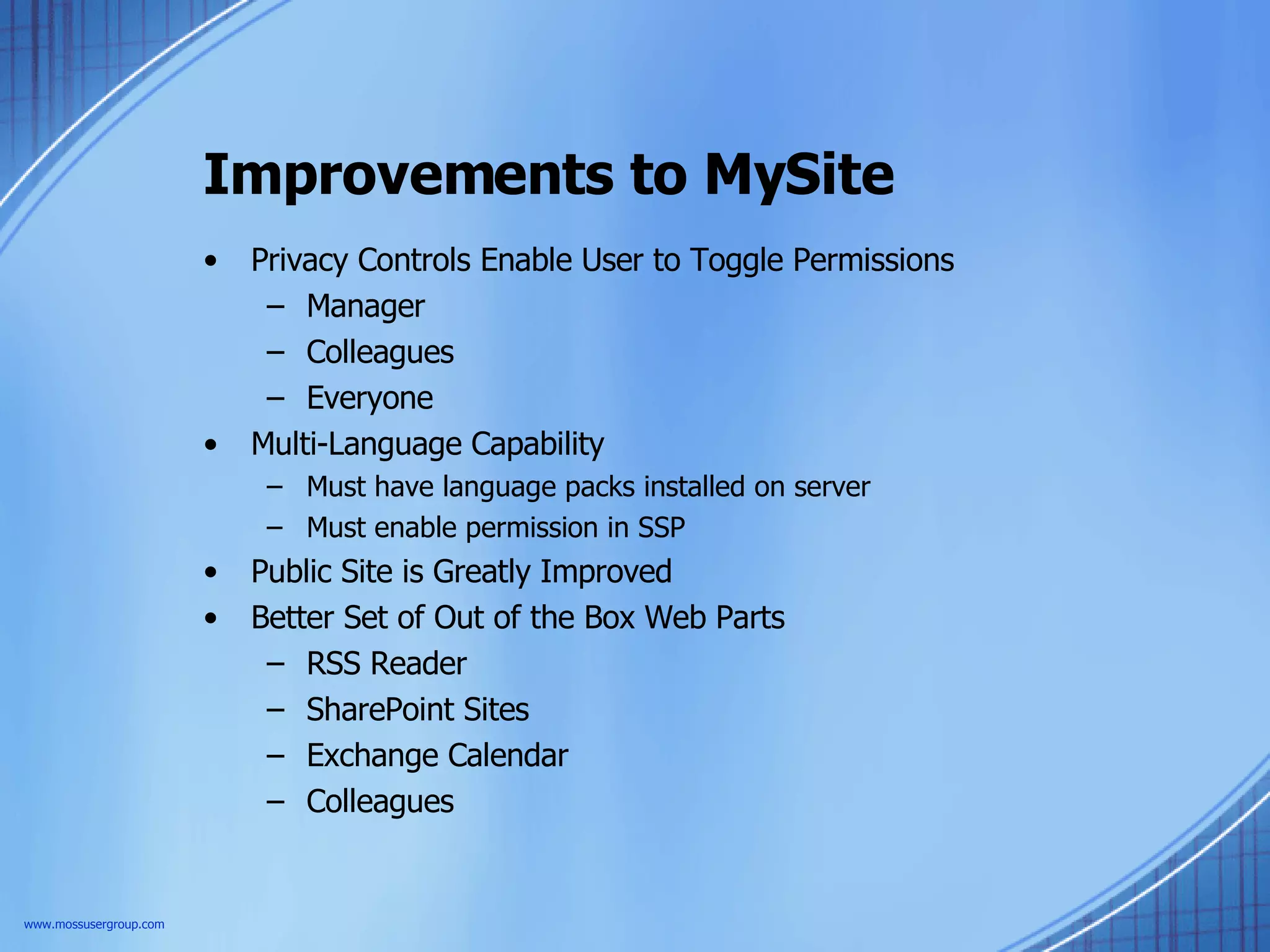 Improvements to MySite Privacy Controls Enable User to Toggle Permissions Manager Colleagues Everyone Multi-Language Capability Must have language packs installed on server Must enable permission in SSP Public Site is Greatly Improved Better Set of Out of the Box Web Parts RSS Reader SharePoint Sites Exchange Calendar Colleagues www.mossusergroup.com 