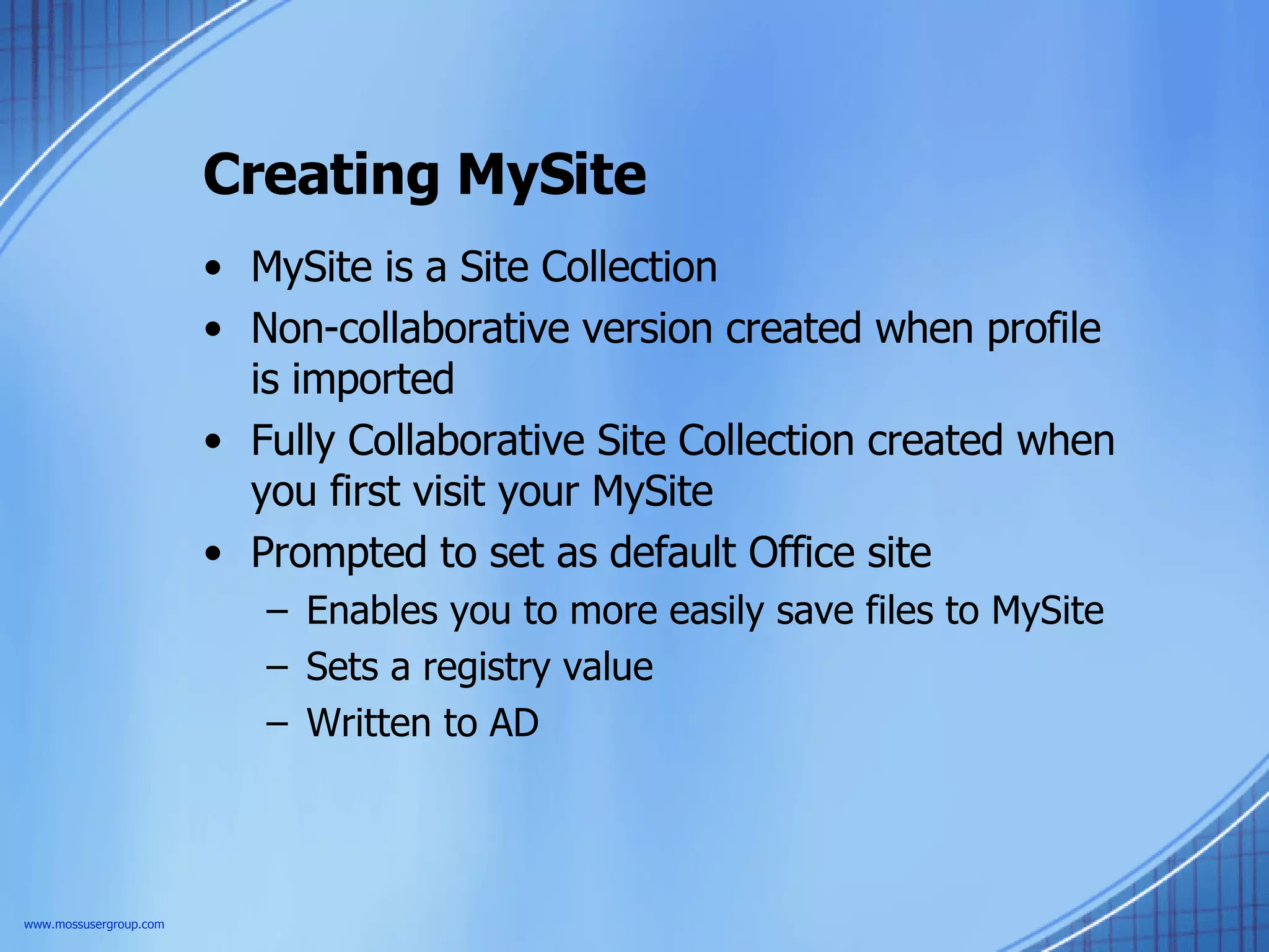 Creating MySite MySite is a Site Collection Non-collaborative version created when profile is imported Fully Collaborative Site Collection created when you first visit your MySite Prompted to set as default Office site Enables you to more easily save files to MySite Sets a registry value Written to AD www.mossusergroup.com 