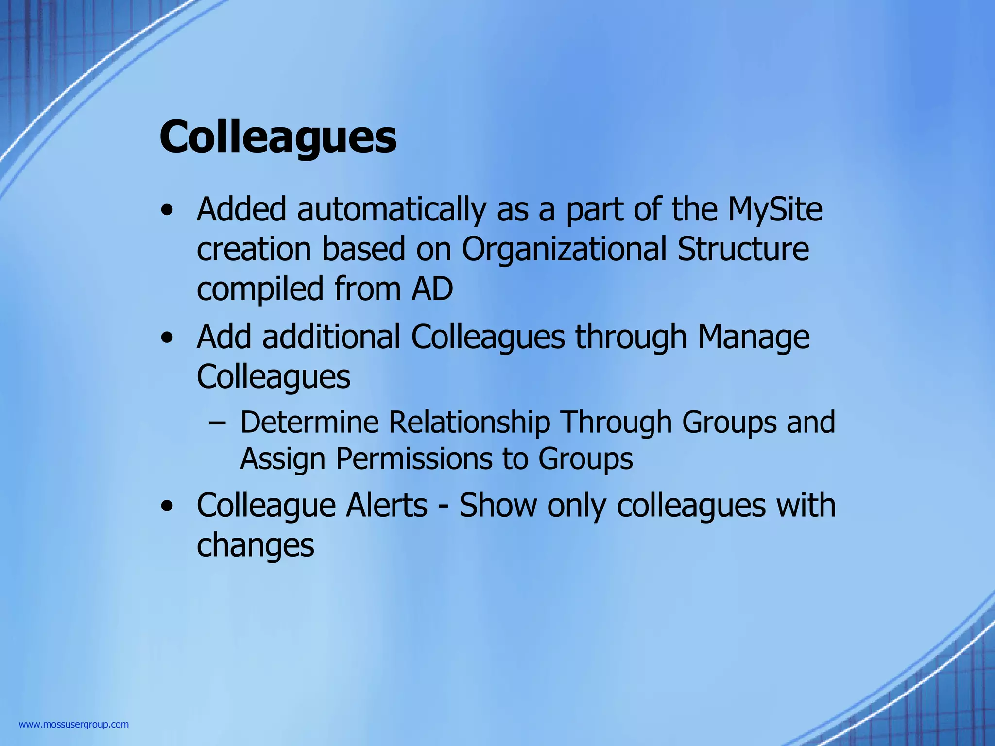 Colleagues Added automatically as a part of the MySite creation based on Organizational Structure compiled from AD Add additional Colleagues through Manage Colleagues Determine Relationship Through Groups and Assign Permissions to Groups Colleague Alerts - Show only colleagues with changes www.mossusergroup.com 