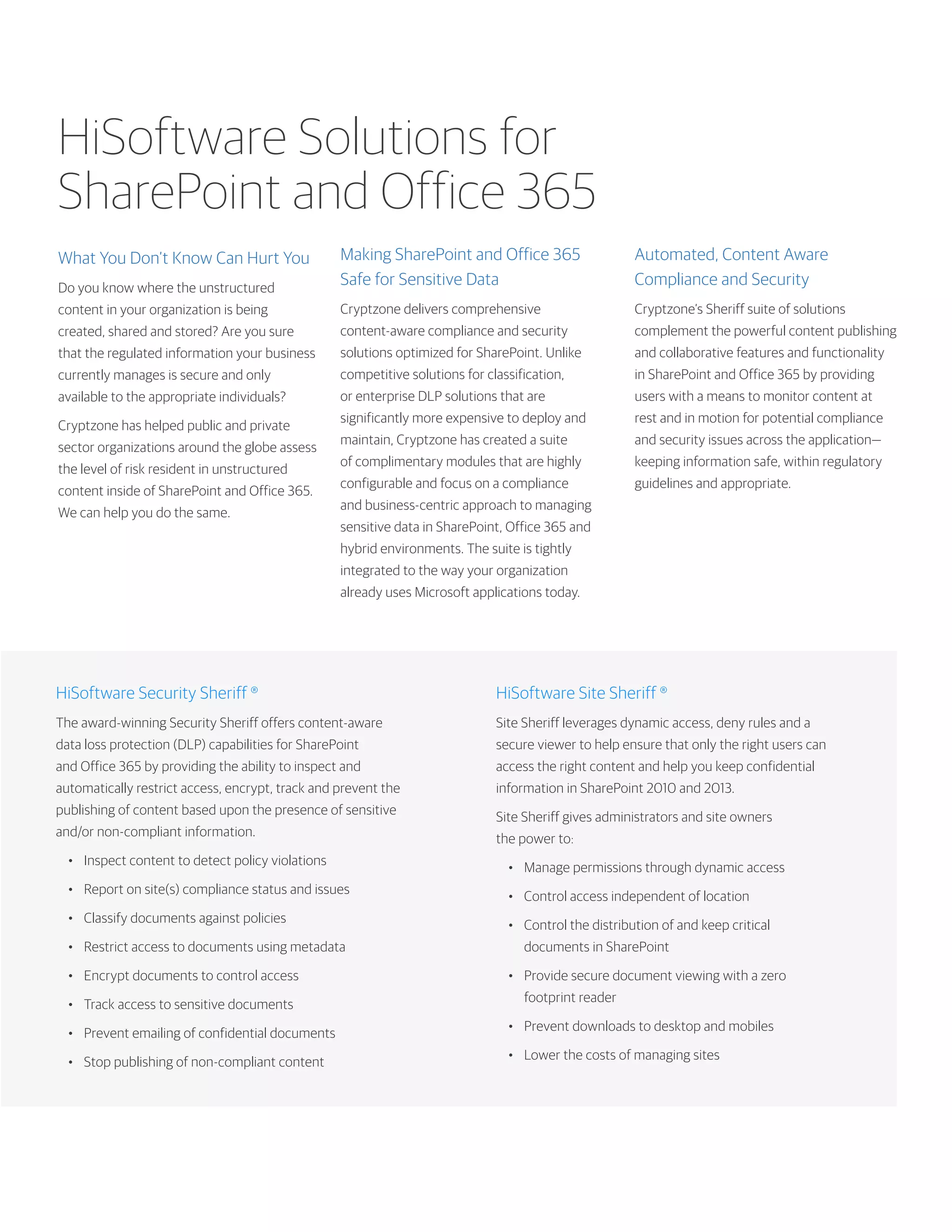 HiSoftware Solutions for
SharePoint and Office 365
What You Don’t Know Can Hurt You
Do you know where the unstructured
content in your organization is being
created, shared and stored? Are you sure
that the regulated information your business
currently manages is secure and only
available to the appropriate individuals?
Cryptzone has helped public and private
sector organizations around the globe assess
the level of risk resident in unstructured
content inside of SharePoint and Office 365.
We can help you do the same.
HiSoftware Security Sheriff ®
The award-winning Security Sheriff offers content-aware
data loss protection (DLP) capabilities for SharePoint
and Office 365 by providing the ability to inspect and
automatically restrict access, encrypt, track and prevent the
publishing of content based upon the presence of sensitive
and/or non-compliant information.
•	 Inspect content to detect policy violations
•	 Report on site(s) compliance status and issues
•	 Classify documents against policies
•	 Restrict access to documents using metadata
•	 Encrypt documents to control access
•	 Track access to sensitive documents
•	 Prevent emailing of confidential documents
•	 Stop publishing of non-compliant content
HiSoftware Site Sheriff ®
Site Sheriff leverages dynamic access, deny rules and a
secure viewer to help ensure that only the right users can
access the right content and help you keep confidential
information in SharePoint 2010 and 2013.
Site Sheriff gives administrators and site owners
the power to:
•	 Manage permissions through dynamic access
•	 Control access independent of location
•	 Control the distribution of and keep critical
documents in SharePoint
•	 Provide secure document viewing with a zero
footprint reader
•	 Prevent downloads to desktop and mobiles
•	 Lower the costs of managing sites
Making SharePoint and Office 365
Safe for Sensitive Data
Cryptzone delivers comprehensive
content-aware compliance and security
solutions optimized for SharePoint. Unlike
competitive solutions for classification,
or enterprise DLP solutions that are
significantly more expensive to deploy and
maintain, Cryptzone has created a suite
of complimentary modules that are highly
configurable and focus on a compliance
and business-centric approach to managing
sensitive data in SharePoint, Office 365 and
hybrid environments. The suite is tightly
integrated to the way your organization
already uses Microsoft applications today.
Automated, Content Aware
Compliance and Security
Cryptzone’s Sheriff suite of solutions
complement the powerful content publishing
and collaborative features and functionality
in SharePoint and Office 365 by providing
users with a means to monitor content at
rest and in motion for potential compliance
and security issues across the application—
keeping information safe, within regulatory
guidelines and appropriate.
 
