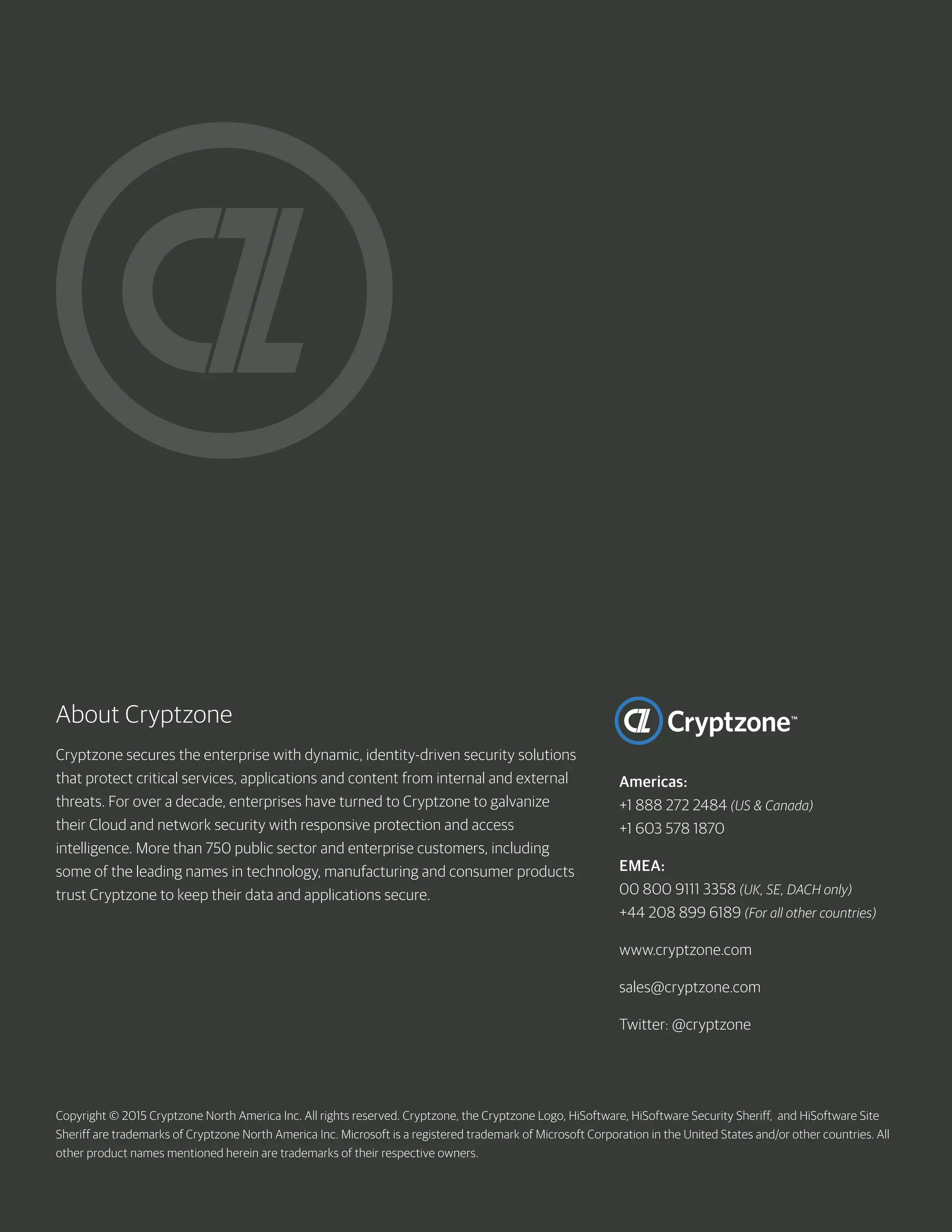 Copyright © 2015 Cryptzone North America Inc. All rights reserved. Cryptzone, the Cryptzone Logo, HiSoftware, HiSoftware Security Sheriff, and HiSoftware Site
Sheriff are trademarks of Cryptzone North America Inc. Microsoft is a registered trademark of Microsoft Corporation in the United States and/or other countries. All
other product names mentioned herein are trademarks of their respective owners.
About Cryptzone
Cryptzone secures the enterprise with dynamic, identity-driven security solutions
that protect critical services, applications and content from internal and external
threats. For over a decade, enterprises have turned to Cryptzone to galvanize
their Cloud and network security with responsive protection and access
intelligence. More than 750 public sector and enterprise customers, including
some of the leading names in technology, manufacturing and consumer products
trust Cryptzone to keep their data and applications secure.
Americas:
+1 888 272 2484 (US & Canada)
+1 603 578 1870
EMEA:
00 800 9111 3358 (UK, SE, DACH only)
+44 208 899 6189 (For all other countries)
www.cryptzone.com
sales@cryptzone.com		
Twitter: @cryptzone 	
 
