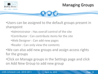 Managing Groups Users can be assigned to the default groups present in sharepoint Administrator : Has overall control of the site Contributor : Can contribute items for the site Web Designer : Can add new pages Reader : Can only view the contents We can also add new groups and assign access rights for the groups Click on Manage groups in the Settings page and click on Add New Group to add new group April 17, 2010 Page  