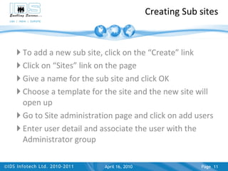Creating Sub sites To add a new sub site, click on the “Create” link Click on “Sites” link on the page Give a name for the sub site and click OK Choose a template for the site and the new site will open up Go to Site administration page and click on add users Enter user detail and associate the user with the Administrator group April 17, 2010 Page  